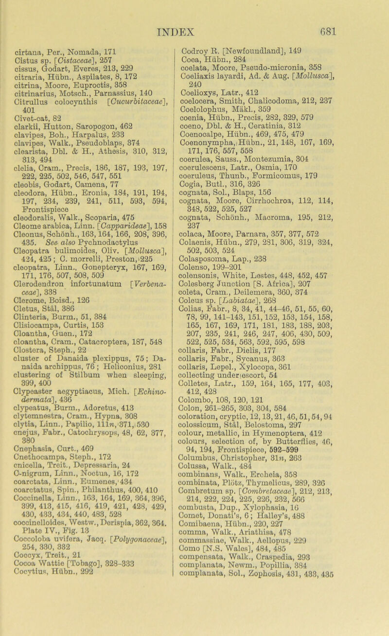 cirtana, Per., Nomada, 171 Cistus sp. [Gistaceae], 257 cissus, Godart, Everes, 213, 229 citraria, Hiibn., Aspilates, 8, 172 citrina, Moore, Euproctis, 358 citrinarius, Motsch., Parnassius, 140 Cifcrullus colocynthis [Gucurbitaceae], 401 Civet-cat, 82 clarkii, Hutton, Saropogon, 462 clavipes, Boh., Harpalus, 233 clavipes, Walk., Pseudoblaps, 374 clearista, Dbl. & H., Athesis, 310, 312, 313 494 clelia, Cram., Precis, 186, 187, 193, 197, 222, 225, 502, 546, 547, 551 eleobis, Godart, Camena, 77 cleodora, Hiibn., Eronia, 184, 191, 194, 197, 234, 239, 241, 511, 593, 594, Frontispiece cleodoralis, Walk., Scoparia, 475 Cleome arabica, Linn. {Capparideae'J, 158 Cleonus, Schonh,, 163,164, 166, 208, 396, 435. See also Pychnodactylus Cleopatra bulimoides, Oliv. [Mollusca], ! 424, 425; C. morrelli, Preston,>225 Cleopatra, Linn., Gonepteryx, 167, 169, 171, 176, 507, 508, 509 Clerodendron infortunaturn [Verbena- ceae], 338 Clerome, Boisd., 126 Cletus, St&l, 386 Clinteria, Burm., 51, 384 Clisiocampa, Curtis, 153 Cloantha, Guen., 172 cloantha, Cram., Catacroptera, 187, 548 Clostera, Steph., 22 cluster of Danaida plexippus, 75; Da- naida archippus, 76 ; Heliconius, 281 clustering of Stilbum when sleeping, 399, 400 Clypeaster aegyptiacus, Mich. [Echino- dermata], 436 clypeatus, Burm., Adoretus, 413 clytemnestra, Cram., Hypna, 308 clytia, Linn., Papilio, Illw,'371,i530 cnejus, Fabr., Catochrysops, 48, 62, 377, 380 Cnephasia, Curt., 469 Cnethocampa, Steph., 172 cnicella, Treit., Depressaria, 24 C-nigrum, Linn., Noctua, 16, 172 coarctata, Linn., Eumenes,'434 coarctatus, Spin., Philanthus, 400, 410 Coccinella, Linn., 163, 164, 169, 364,396, 399, 413, 415, 416, 419, 421, 428, 429, 430, 433, 434, 440, 483, 528 coccinelloides, Westw., Derispia, 362, 364. Plate IV., Fig. 13 Coccoloba uvifera, Jacq. [Polygonaceac], 254, 330, 382 Coccyx, Treit., 21 Cocoa Wattie [Tobago], 328-333 Cocvtius, Hiibn., 292 I Codroy 11. [Newfoundland], 149 I Coea, Hiibn., 284 ! coelata, Moore, Pseudo-micronia, 358 Coeliaxis layardi, Ad. & Aug. [Mollusca], 240 I Coelioxys, Latr., 412 j coelocera, Smith, Ohalicodoma, 212, 237 ! Coelolophus, Makl., 359 coenia, Hiibn., Precis, 282, 329, 579 [ coeno, Dbl. & H., Ceratinia, 312 I Coenocalpe, Hiibn., 469, 475, 479 Coenonympha,iHiibn., 21, 148, 167, 169, 171, 176, 557, 558 j coerulea, Sauss., Montezumia, 304 ! Cogia, Butl., 316, 326 I cognata, Sol., Blaps, 156 cognata, Moore, Cirrhochroa, 112, 114, 348, 522, 525, 527 cognata, Schonh., Macroma, 195, 212, 237 colaca, Moore, Parnara, 357, 377, 572 Colaenis, Hubn., 279, 281, 306, 319, 324, 502, 503, 524 Colasposoma, Lap., 238 Colenso, 199-201 colensonis, White, Lestes, 448, 452, 457 Colesberg Junction [S. Africa], 207 coleta, Cram., Deilemera, 360, 374 Coleus sp. [Labiatae], 268 Colias, Fabr., 8, 34, 41, 44-46, 51, 55, 60, 78, 99, 141-143, 151,152, 153, 154, 158, 165, 167, 169, 171, 181, 183, 188, 203, 207, 235, 241, 246, 247, 406, 430, 509, 522, 525, 534, 563, 592, 595, 598 collaris, Fabr., Dielis, 177 collaris, Fabr., Sycanus, 363 collaris, Lepel., Xylocopa, 361 collecting underlescort, 54 Colletes, Latr., 159, 164, 165, 177, 403, 412, 428 Colombo, 108, 120, 121 Colon, 261-265, 303, 304, 584 coloration, cryptic, 12,13,21,46,51,54,94 ! colossicum, Still, Belostoma, 297 colour, metallic, in Hymenoptera, 412 colours, selection of, by Butterflies, 40, 94, 194, Frontispiece, 592-599 Columbus, Christopher, 31 n, 263 Colussa, Walk., 484 combinans, Walk., Ercheia, 358 combinata, Plotz, Thymelicus, 289, 326 j Combretum sp. [Combretaceac], 212, 213, 214, 222, 224, 225, 226, 232, 560 I combusta, Dup., Xylophasia, 16 j Comet, Donati’s, 6; Halley’s, 488 J Comibaena, Hiibn., 220, 227 I comma, Walk., Ariathisa, 478 } commassiae, Walk., Aellopus, 229 I Como [N.S. Wales], 484, 485 compensata, Walk., Craspedia, 293 complanata, Newm., Popillia, 384 complanata, Sol., Zophosis, 431, 433, 435