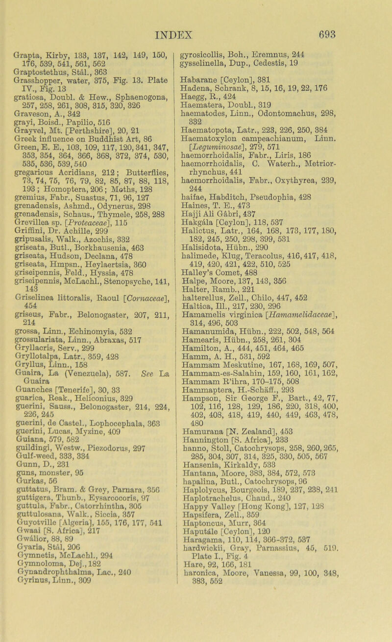 Grapta, Kirby, 133, 137, 142, 149, 150, 176, 539, 541, 561, 562 Graptostethus, Stul., 363 Grasshopper, water, 375, Pig. 13. Plate IV., Fig. 13 gratiosa, Doubl. & Hew., Sphaenogona, 257, 258, 261, 308, 315, 320, 326 Graveson, A., 342 grayi, Boisd., Papilio, 516 Grayvel, Mt. [Perthshire], 20, 21 Greek influence on Buddhist Art, 86 Green, E. E., 103, 109, 117,120, 341, 347, 353, 354, 364, 366, 368, 372, 374, 530, 535, 536, 539,540 gregarious Acridians, 212; Butterflies, 73, 74, 75, 76, 79, 82, 85, 87, 88, 118, 193 ; Homoptera, 206; Moths, 128 gremius, Fabr., Suastus, 71, 96, 127 grenadensis, Ashrnd., Odynerus, 298 grenadensis, Schaus., Thymele, 258, 288 Grevillea sp. [Proteaceae], 115 Grifiini, Dr. Achille, 299 gripusalis, Walk., Azochis, 332 griseata, Butl., Borkhausenia, 463 griseata, Hudson, Declana, 478 griseata, Hmpsn., Heylaertsia, 360 griseipennis, Feld., Hyssia, 478 griseipennis, McLachl., Stenopsyche, 141, ^ 143 Griselinea littoralis, Raoul [Cornaceae], 454 griseus, Fabr., Belonogaster, 207, 211, 214 grossa, Linn., Echinomyia, 532 grossulariata, Linn., Abraxas, 517 Gryllacris, Serv., 299 GryUotalpa, Latr., 359, 428 Gryllus, Linn., 158 Guaira, La (Venezuela), 587. See La Guaira Guanches [Tenerife], 30, 33 guarica, Reak., Heliconius, 329 guerini, Sauss., Belonogaster, 214, 224, 226, 245 guerini, de Castel., Lophocephala, 363 guerini, Lucas, Myzine, 409 Guiana, 579, 582 guildingi, Westw., Piezodorus, 297 Gulf-weed, 333, 334 Gunn, D., 231 guns, monster, 95 Gurkas, 56 guttatus, Bram. & Grey, Pamara, 350 guttigera, Thunb., Eysarcocoris, 97 guttula, Fabr., Catorrhintha, 305 guttulosana, Walk., Siccia, 357 Guyotville [Algeria], 155, 176, 177, 541 Gwaai [S. Africa], 217 Gw&lior, 88, 89 Gyaria, Still, 206 Gymnetis, McLachl., 294 Gymnoloma, Dej.,182 Gynandrophthalma, Lac., 240 Gyrinus, Linn., 309 gyrosicollis, Boh., Eremnus, 244 gysselinella, Dup., Cedestis, 19 Habarane [Ceylon], 381 Hadena, Schrank, 8, 15, 16, 19, 22, 176 Haegg, R., 424 Haematera, Doubl., 319 haematodes, Linn., Odontomachus, 298, 332 Haematopota, Latr., 223, 226, 250, 384 Haematoxylon campeachianum, Linn. [Leguminosae], 279, 571 haemorrhoidalis, Fabr., Liris, 186 haemorrhoidalis, C. Waterh., Metrior- rhynchus, 441 j haemorrhoidalis, Fabr., Oxythyrea, 239, 244 haifae, Habditch, Pseudophia, 428 Haines, T. E., 473 Hajji Ali Gabri, 437 Hakgala [Ceylon], 118, 537 Halictus, Latr., 164, 168, 173, 177, 180, 182, 245, 250, 298, 399, 531 Halisidota, Hiibn., 290 halimede, Klug, Teracolus, 416,417, 418, 419, 420, 421, 422, 510, 525 Halley’s Comet, 488 Halpe, Moore, 137, 143, 356 Halter, Ramb., 221 halterellus, Zell., Chilo, 447, 452 1 Haltica, 111., 217, 230, 296 | Hamamelis virginiea [Hamamelidaceae1, i 314, 496, 503 j Hamanumida, Hiibn., 222, 502, 548, 564 j Hamearis, Hiibn., 258, 261, 304 I Hamilton, A., 444, 451, 464, 465 | Hamm, A. H., 531, 592 Hammam Meskutine, 167, 168, 169, 507, I Hammam-es-Salahin, 159, 160, 161, 162, j Hammam R’ihra, 170-175, 508 Hammaptera, H.-Schaff., 293 j Hampson, Sir George F., Bart., 42, 77, 102, 116, 128, 129, 186, 220, 318, 400, 402, 408, 418, 419, 440, 449, 403, 478, 480 j Hamurana [N. Zealand], 453 | Hannington [S. Africa], 233 ! hanno, Stoll, Catochrysops, 258, 260,265, 285, 304, 307, 314, 325, 330, 505, 567 i Hansenia, Kirkaldy, 533 Hantana, Moore, 383, 384, 572, 573 ; hapalina, Butl., Catochrysops, 96 I-Iaplolycus, Bourgeois, 189, 237, 238, 241 Haplotrachelus, Chaud., 240 Happy Valley [Hong Kong], 127, 128 I-Iapsifera, Zell., 359 ; Haptoncus, Murr, 364 Haputale [Ceylon], 120 Haragama, 110, 114, 366-372, 537 hardwickii, Gray, Parnassius, 45, 519. Plate I., Fig. 4 Hare, 92, 166, 181 haronica, Moore, Vanessa, 99, 100, 348, 383, 552