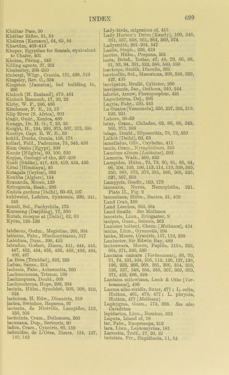 Khaibar Pass, 50 Kh&ibar Rifles, 51, 52 Khaima [Kamaon], 64, 65, 84 Khartum, 403-413 Kheper, Egyptian for Scarab, equivalent to Cbafer, 401 Khoina, Paring., 246 lulling agents, 37, 201 Kimberley, 208-210 kinbergi, Wllgr., Grastia, 131, 498, 519 Kingsley, Rev. G., 334 Kingston [Jamaica], bad building in, 266 Kinloch [N. Zealand], 479, 481 Kinlocb Rannocb, 17, 20, 22 Kirby, W. F., 246, 436 Kitchener, F. E., 10,13 Klip River [S. Africa], 202 klugii, Guer., Xenica, 486 Knaggs, Dr. H. G., 7, 23, 25 Knight, H., 194, 292, 375, 567, 572, 594 Knoflys, Capt. R. W. E., 53 kohlii, Ducke, Osmia, 158, 174 kollari, Feld., Pademma, 75, 345, 498 Kom Ombo [Egypt], 398 Konur [Nilgiris], 99, 100, 590 Kopjes, Geology of the, 207-208 Kosti [Sudan], 417, 418, 419, 424, 426 Kotal [Himalaya], 46 Kotagala [Ceylon], 382 Koubba [Algiers], 154 Krananda, Moore, 129 Kricogonia, Reak., 286 Kudsia gardens [Delhi], 60-62,107 kuhlweini, Lefebre, Syntomis, 236, 241, 245 kunzii, Sol., Pachyehila, 175 Kurseong [Darjiling], 77, 590 Kutab, mosque at [Delhi], 62, 63 Kyoto, 135-138 labdacus, Godm., Megistias, 265, 304 labiatus, Fabr., Mischocyttarus, 317 Labidura, Dum., 396, 413 labradus, Godart, Zizera, 441, 444, 445, 447, 452, 454, 455, 456, 458, '483, 484, 486, 487 La Brea [Trinidad], 322, 325 Labus, Sauss., 214 lachesis, Fabr., Acherontia, 360 Lachnocnema, Trimen, 189 Lachnoptera, Doubl., 568 Lachnostema, Hope, 295, 384 lacinia, Hiibn., Synchloe, 305, 308, 319, 324 laciniosa, H. Edw., Dicentria, 319 lactea, Swinhoe, Raparna, 97 lacteata, do Nic6ville, Lampides, 113, 350, 505 lacticinia, Cram., Deilemera, 360 lacunana, Dup., Sericoris, 20 ladon, Cram., Cyaniris, 83, 152 ladonides, de L’Orza, Zizera, 134, 137, 140,142 Lady-birds, migration of, 415 Lady Horton’s Drive [Kandy], 109, 346, 351, 357, 358, 361, 362, 369, 374 Ladysmith, 201-204, 547 Laelia, Steph., 236, 419 laertes, Hiibn., Prepona, 501 laeta, Boisd., Terias, 47, 48, 79, 86, 88, 91, 93, 94, 391, 522, 588, 589, 590 laeviceps, Smith, Discolia, 361 laevicollis, Sol., Mesostena, 396,398, 399, 427, 435 laevigatus, Brulle, Cybister, 260 laevipennis, Jac., Ootheca, 240, 244 lafertei, Arrow, Pheropsophus, 421 Lagocheirus, Dej., 295 Lagria, Fabr., 230, 245 La Guaira [Venezuela], 256, 257, 305,319, 320, 321 Lahore, 56-59 laius, Cram., Chilades, 62, 86, 88, 349, 365, 373, 388 lalage, Doubl., Hiposcritia, 78, 79, 589 Lalkot [Delhi], 62, 63 lamellatus, Oliv., Oxybelus, 411 lands, Cram., Nymphidium, 325 Lamium album [Labiatae], 592 Lamoria, Walk., 409, 422 Lampides, Hiibn., 73, 79, 80, 81, 83, 84, 96, 104, 105, 106,113,114,118, 338,349, 350, 368, 373, 378, 381, 386, 505, 525, 527, 567, 568 Lampyris, Geofir., 169, 179 lancearia, Navas, Nemopistha, 221. Plate II., Fig. 2 lanceolana, Hiibn., Bactra, 21, 409 Land Crab, 169 Land Leeches, 382, 384 Land Snails. See Mollusca lanestris, Linn., Eriogaster, 9 lanipes, Guen., Selenis, 262 Lanistes bolteni, Chem. [Mollusca], 424 lanius, Linn., Gymnetis, 294 lanka, Moore, Cyaniris, 117, 119, 388 Lankester, Sir Edwin Ray, 489 lankeswara, Moore, Papilio, 111a, 355, 364, 371, 520, 530 Lantana camara [Vcrbenaceac], 56, 70, 71, 74, 101,104, 105, 112, 126, 127,128, 196, 253, 266, 268, 281, 306, 314, 316, 326, 337, 348, 354, 355, 367, 369, 370, 371, 433, 486, 529 Lantana sellowiana, Lank & Otto [Vcr- benaceac], 486 Laoma albo-viridis, Suter, 477 ; L. celia, Hutton, 461, 473, 477; L. phrynia, Hutton, 477 [Mollusca] Laphygma, Guen., 172, 398. Sec also Oaradrina lapidarius, Linn., Bombus, 532 Laputa, Island of, 78 lar, Fabr., Exoprosopa, 212 lara, Linn., Leptomyrina, 181 Larentia, Treit., 17, 20, 22 lariciata, Frr., Eupithecia, 11, 14