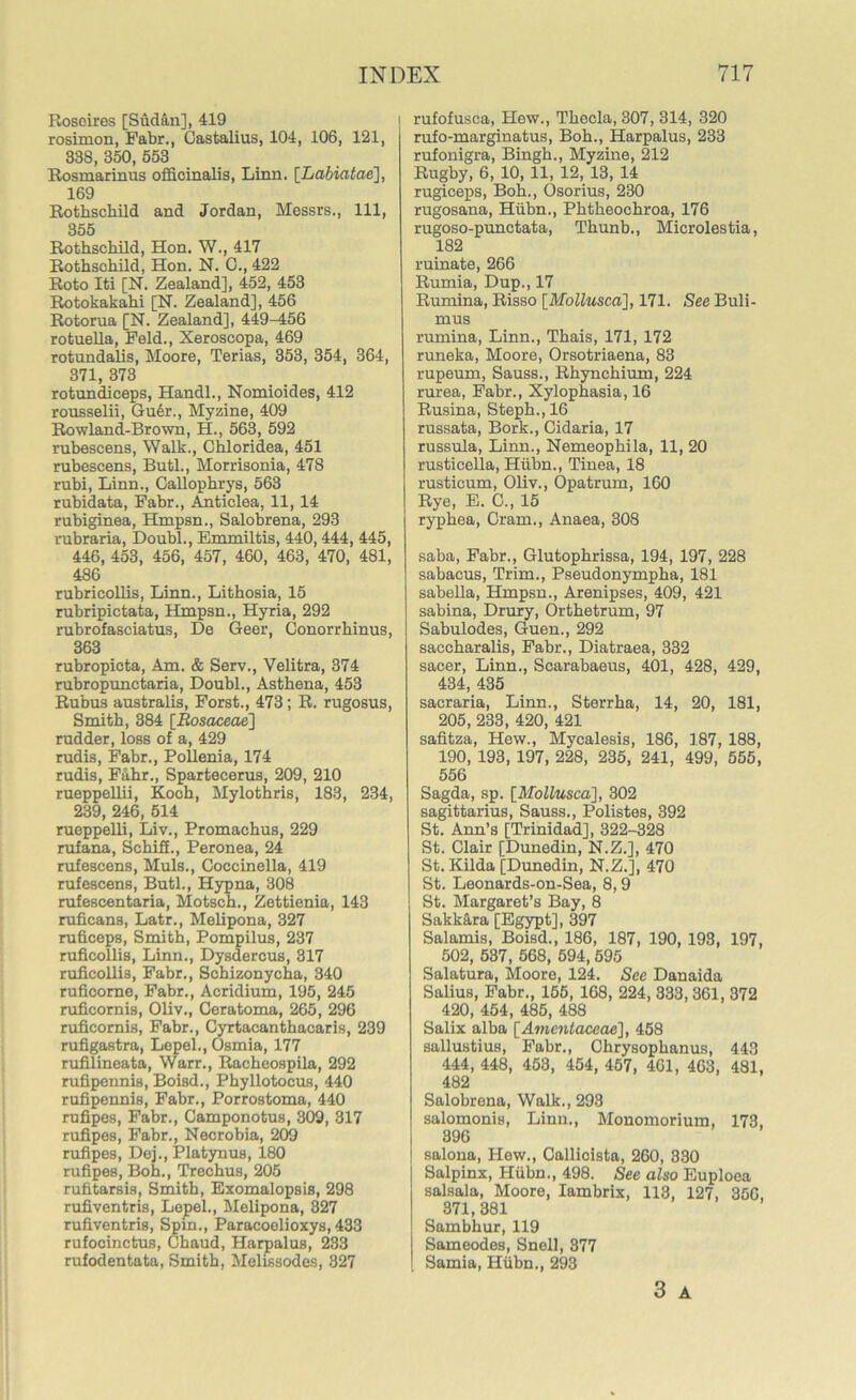 Roseires [Sudan], 419 rosimon, Fabr., Castalius, 104, 106, 121, 338, 350, 553 Rosmarinus officinalis, Linn. [Labiatae], 169 Rothschild and Jordan, Messrs., Ill, 355 Rothschild, Hon. W., 417 Rothschild, Hon. N. 0., 422 Roto Iti [N. Zealand], 452, 453 Rotokakahi [N. Zealand], 456 Rotorua [N. Zealand], 449-456 rotuella, Feld., Xeroscopa, 469 rotundalis, Moore, Terias, 353, 354, 364, 371, 373 rotundiceps, Handl., Nomioides, 412 rousselii, Guer., Myzine, 409 Rowland-Brown, H., 563, 592 rubescens, Walk., Chloridea, 451 rubescens, Butl., Morrisonia, 478 rubi, Linn., Callophrys, 563 rubidata, Fabr., Anticlea, 11, 14 rubiginea, Hmpsn., Salobrena, 293 rubraria, Doubl., Emmiltis, 440,444, 445, 446, 453, 456, 457, 460, 463, 470, 481, 486 rubricollis, Linn., Lithosia, 15 rubripictata, Hmpsn., Hyria, 292 rubrofasciatus, De Geer, Conorrhinus, 363 rubropicta, Am. & Serv., Velitra, 374 rubropunctaria, Doubl., Asthena, 453 Rubus australis, Forst., 473; R. rugosus, Smith, 384 [Rosaceae] rudder, loss of a, 429 rudis, Fabr., Pollenia, 174 rudis, Fa.hr., Spartecerus, 209, 210 rueppellii, Koch, Mylothris, 183, 234, 239, 246, 514 rueppelli, Liv., Promachus, 229 rufana, SchifL, Peronea, 24 rufescens, Muls., Coccinella, 419 rufescens, Butl., Hypna, 308 rufescentaria, Motsch., Zettienia, 143 ruficans, Latr., Melipona, 327 ruficeps, Smith, Pompilus, 237 ruficollis, Linn., Dysdercus, 317 ruficolli3, Fabr., Schizonycha, 340 ruficorne, Fabr., Acridium, 195, 245 ruficornis, Oliv., Geratoma, 265, 296 ruficomis, Fabr., Cyrtacanthacaris, 239 rufigastra, Lepel., Osmia, 177 rufilineata, Warr., Racheospila, 292 rufipennis, Boisd., Phyllotocus, 440 rufipennis, Fabr., Porrostoma, 440 rufipes, Fabr., Camponotus, 309, 317 rufipes, Fabr., Necrobia, 209 rufipes, Dej., Platynus, 180 rufipes, Boh., Trechus, 205 rufitarsis, Smith, Exomalopsis, 298 rufiventris, Lepel., Melipona, 327 rufiventris, Spin., Paracoelioxys, 433 rufocinctus, Chaud, Harpalus, 233 rufodentata, Smith, Melissodes, 327 rufofusca, Hew., Thecla, 307, 314, 320 rufo-marginatus, Boh., Harpalus, 233 rufonigra, Bingh., Myzine, 212 Rugby, 6, 10,11, 12, 13, 14 rugiceps, Boh., Osorius, 230 rugosana, Hiibn., Phtheochroa, 176 rugoso-punctata, Thunb., Microlestia, 182 ruinate, 266 Rumia, Dup., 17 Rumina, Risso [Mollusca], 171. See Buli- mus rumina, Linn., Thais, 171, 172 runeka, Moore, Orsotriaena, 83 rupeum, Sauss., Rhynchium, 224 rurea, Fabr., Xylophasia, 16 Rusina, Steph.,16 russata, Bork., Cidaria, 17 russula, Linn., Nemeophila, 11, 20 rusticella, Hiibn., Tinea, 18 rusticum, Oliv., Opatrum, 160 Rye, E. C., 15 ryphea, Cram., Anaea, 308 saba, Fabr., Glutophrissa, 194, 197, 228 sabacus, Trim., Pseudonympha, 181 sabella, Hmpsn., Arenipses, 409, 421 sabina, Drury, Orthetrum, 97 Sabulodes, Guen., 292 saccharalis, Fabr., Diatraea, 332 sacer, Linn., Scarabaeus, 401, 428, 429, 434, 435 sacraria, Linn., Sterrha, 14, 20, 181, 205, 233, 420, 421 safitza, Hew., Mycalesis, 186, 187, 188, 190, 193, 197, 228, 235, 241, 499, 555, 556 Sagda, sp. [Mollusca], 302 Sagittarius, Sauss., Polistes, 392 St. Ann’s [Trinidad], 322-328 St. Clair [Dunedin, N.Z.], 470 St. Kilda [Dunedin, N.Z.], 470 St. Leonards-on-Sea, 8,9 St. Margaret’s Bay, 8 Sakk&ra [Egypt], 397 Salamis, Boisd., 186, 187, 190, 193, 197, 502, 537, 568, 594, 595 Salatura, Moore, 124. See Danaida Salius, Fabr., 155, 168, 224, 333, 361, 372 420, 454, 485, 488 Salix alba [Amentaceae], 458 sallustius, Fabr., Ohrysophanus, 443 444, 448, 453, 454, 457, 461, 463, 481, 482 Salobrena, Walk., 293 salomonis, Linn., Monomorium, 173, 396 salona, Hew., Callicista, 260, 330 Salpinx, Hiibn., 498. See also Euploea salsala, Moore, Iambrix, 113, 127, 356, 371, 381 Sambhur, 119 Sameodes, Snell, 377 Sarnia, Hiibn., 293 3 A