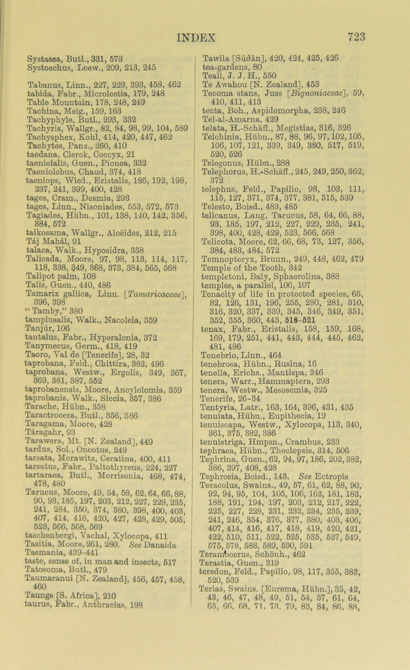 Systasea, Butl., 331, 573 Systoechus, Loew., 209, 213, 245 Tabanus, Linn., 227, 229, 393, 458, 462 tabida, Fabr., Microlestia, 179, 248 Table Mountain, 178, 248, 249 Tachina, Meig., 159,163 Tachyphyle, Butl., 293, 332 Tachvris, Wallgr., 82, 84, 98, 99, 104, 589 i Tachysphex, Kohl, 414, 420, 447, 462 Tachytes, Panz., 260, 410 taedana, Clerck, Coccyx, 21 taeniolalis, Guen., Pionea, 332 Taeniolobus, Chaud, 374, 418 taeniops, Wied., Eristalis, 186, 192, 198, 237, 241, 399, 400, 428 tages, Cram., Desmia, 293 tages, Linn., Nisoniacles, 553, 572, 573 Tagiades, Hiibn., 101, 138, 140, 142, 356, 384, 572 taikosama, Wallgr., Aloeides, 212, 215 Taj Mahal, 91 talaca, Walk., Hyposidra, 358 Talicada, Moore, 97, 98, 113, 114, 117, 118, 338, 349, 368, 373, 384, 565, 568 Talipot palm, 108 Talis, Guen., 440, 486 Tamarix gallica, Linn. [Tamaricaceae], 396, 398 “ Tamby,” 380 tampiusalis, Walk., Nacoleia, 359 Tanjur, 106 tantalus, Fabr., Hyperalonia, 372 Tanymecus, Germ., 418, 419 Taoro, Yal de [Tenerife], 28, 32 taprobana, Feld., Chittira, 382, 496 taprobana, Westw., Ergolis, 349, 367, 369, 381, 387, 552 taprobanensis, Moore, Anoylolomia, 359 taprobanis, Walk., Siccia, 357, 386 Tarache, Hiibn., 358 Taractrocera, Butl., 356, 386 Taragama, Moore, 428 Tdragahr, 93 Tarawera, Mt. [N. Zealand], 449 tardus, Sol., Oncotus, 249 tarsata, Morawitz, Ceratina, 400, 411 tarsatus, Fabr., Paltothyreus, 224, 227 tartaraea, Butl., Morrisonia, 468, 474, 478, 480 Tarucus, Moore, 49, 54, 58, 62,64, 66,88, 90, 93,185, 197, 203, 212, 227, 229, 235, 241, 284, 350, 374, 380, 398, 400, 403, I 407, 414, 416, 420, 427, 428, 429, 505, 628, 566, 568, 569 taschenbergi, Vachal, Xylocopa, 411 Tasitia, Moore, 261, 280. Sec Danaida I Tasmania, 439-441 taste, sense of, in man and insects, 517 Tatosoma, Butl., 479 Taumaranui [N. Zealand], 456, 457, 458, ! 460 Taunge [S. Africa], 210 taurus, Fabr., Anthracias, 198 Tawila [Sudan], 420, 424, 425, 426 tea-gardens, 80 Teall, J. J. H., 550 Te Awahou [N. Zealand], 453 Tecoma stans, Juss [Bignoniaceae], 59, 410, 411, 413 tecta, Boh., Aspidomorpha, 238, 246 Tel-al-Amarna, 429 telata, H.-Schaff., Megistias, 316, 326 Telchinia, Hiibn., 87, 88, 96, 97,102,105, 106, 107,121, 339, 349, 380, 517, 519, 520, 526 Telegonus, Hiibn., 288 Telephorus, H.-Schaff., 245, 249, 250,362, 372 telephus, Feld., Papilio, 98, 103, 111, 115, 127, 371, 374, 377, 381, 515, 539 Telesto, Boisd., 483, 485 telicanus, Lang, Tarucus, 58, 64, 66, 88, 93, 185, 197, 212, 227, 229, 235, 241, 398, 400, 428, 429, 523, 566, 568 Telicota, Moore, 62, 66, 68, 73, 127, 356, 384, 483, 484, 572 Temnopteryx, 13runn., 249, 448, 462, 479 Temple of the Tooth, 342 templetoni, Baly, Sphaerolina, 388 temples, a parallel, 106, 107 Tenacity of life in protected species, 65, 82, 126, 131, 196, 255, 280, 281, 310, 316, 320, 337, 339, 345, 346, 349, 351, 352, 355, 360, 443, 518-521 tenax, Fabr., Eristalis, 158, 159, 168, 169, 179, 251, 441, 443, 444, 445, 462, 481, 486 Tenebrio, Linn., 464 tenebrosa, Hiibn., Busina, 16 tenella, Erichs., Mantispa, 246 tenera, Warr., Hammaptera, 293 tenera, Westw., Mesosemia, 325 Tenerife, 26-34 Tentyria, Latr., 163,164, 396, 431, 435 tenuiata, Hiibn., Eupithecia, 19 tenuiscapa, Westw., Xylocopa, 113, 340, 361, 375, 382, 386 tenuistriga, Hmpsn., Crambus, 233 tephraea, Hiibn., Theclopsis, 314, 506 Tephrina, Guen., 62, 94, 97,186, 202,382, 386, 397, 408, 428 Tephrosia, Boisd., 143. Sec Ectropis Teracolus, Swains., 49, 57, 61, 62, 88, 90, 92, 94, 95, 104, 105, 106, 162, 181, 183, 188, 191, 194, 197, 203, 212, 217, 222, 225, 227, 228, 231, 232, 234, 235, 239, 241, 246, 354, 376, 377, 380, 403, 406, 407, 414, 416, 417, 418, 419, 420, 421, 422, 510, 511, 522, 525, 535, 637, 549, 575, 578, 588, 589, 590, 591 Teramtcerus, Schonh., 462 Terastia, Guen., 319 teredon, Feld., Papilio, 98, 117, 355, 383, 520, 539 Terias, Swains. [Eurema, Hiibn.], 35, 42, 43, 46, 47, 48, 49, 51, 54, 57, 61, 64, 65, 06. 68. 71. 73. 79. 83, 84, 86. 88,