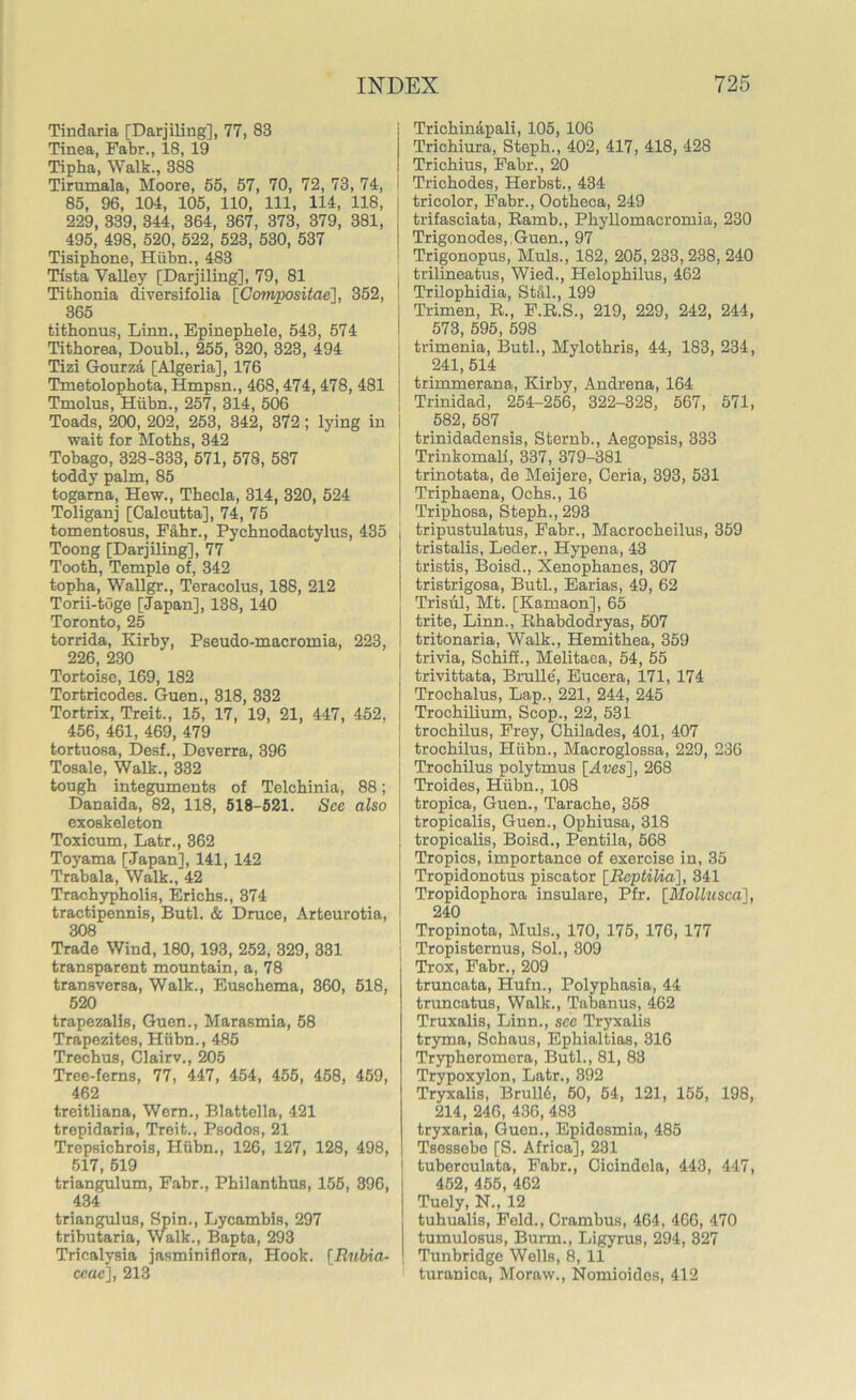 Tindaria [Darjiling], 77, 83 Tinea, Fabr., 18, 19 Tipha, Walk., 38S Tirumala, Moore, 55, 57, 70, 72, 73, 74, 85, 96, 104, 105, 110, 111, 114, 118, 229, 339, 344, 364, 367, 373, 379, 381, 495, 498, 520, 522, 523, 530, 537 Tisiphone, Hiibn., 483 Tista Valley [Darjiling], 79, 81 Tithonia diversifolia [Compositae], 352, 365 tithonus, Linn., Epinephele, 543, 574 Tithorea, Doubl., 255, 320, 323, 494 Tizi Gourza [Algeria], 176 Tmetolophota, Hmpsn., 468,474, 478, 481 j Tmolus, Hiibn., 257, 314, 506 Toads, 200, 202, 253, 342, 372; lying in i wait for Moths, 342 Tobago, 328-333, 571, 578, 587 toddy palm, 85 togarna, Hew., Tbecla, 314, 320, 524 Toliganj [Calcutta], 74, 75 tomentosus, Fahr., Pychnodactylus, 435 Toong [Darjiling], 77 Tooth, Temple of, 342 topha, Wallgr., Teracolus, 188, 212 Torii-toge [Japan], 138, 140 Toronto, 25 torrida, Kirby, Pseudo-macromia, 223, 226, 230 Tortoise, 169, 182 Tortricodes. Guen., 318, 332 Tortrix, Treit., 15, 17, 19, 21, 447, 452, 456, 461, 469, 479 tortuosa, Desf., Deverra, 396 Tosale, Walk., 332 tough integuments of Telchinia, 88; Danaida, 82, 118, 518-521. See also exoskeleton Toxicum, Latr., 362 Toyama [Japan], 141, 142 Trabala, Walk., 42 Trachypholis, Erichs., 374 tractipennis, Butl. & Druce, Arteurotia, 308 Trade Wind, 180, 193, 252, 329, 331 transparent mountain, a, 78 transversa, Walk., Euschema, 360, 518, 520 trapezalis, Guen., Marasmia, 58 Trapezites, Hiibn., 485 Trechus, Clairv., 205 Tree-ferns, 77, 447, 454, 455, 458, 459, 462 treitliana, Wern., Blattella, 421 trepidaria, Treit., Psodos, 21 Trepsichrois, Hiibn., 126, 127, 128, 498, 517, 519 triangulum, Fabr., Philanthus, 155, 396, 434 triangulus, Spin., Lycambis, 297 tributaria, Walk., Bapta, 293 Tricalysia jasminifiora, Hook, fRubia- ccae], 213 Trichinapali, 105, 106 Trichiura, Steph., 402, 417, 418, 428 Trichius, Fabr., 20 Trichodes, Herbst., 434 tricolor, Fabr., Ootheca, 249 trifasciata, Ramb., Phyllomacromia, 230 Trigonodes,;Guen., 97 Trigonopus, Muls., 182, 205, 233, 238, 240 I trilineatus, Wied., Helophilus, 462 I Trilophidia, Stal., 199 Trimen, R., F.R.S., 219, 229, 242, 244, 573, 595, 598 trimenia, Butl., Mylothris, 44, 183, 234, 241, 514 trimmerana, Kirby, Andrena, 164 Trinidad, 254-256, 322-328, 567, 571, 582, 587 trinidadensis, Sternb., Aegopsis, 333 Trinkomali, 337, 379-381 trinotata, de Meijere, Ceria, 393, 531 Triphaena, Ochs., 16 Triphosa, Steph., 293 tripustulatus, Fabr., Macrocheilus, 359 tristalis, Leder., Hypena, 43 tristis, Boisd., Xenophanes, 307 tristrigosa, Butl., Earias, 49, 62 Trisiil, Mt. [Kamaon], 65 trite, Linn., Rhabdodryas, 507 tritonaria, Walk., Hemithea, 359 j trivia, Schiff., Melitaea, 54, 55 I trivittata, Brulle, Eucera, 171, 174 [ Trochalus, Lap., 221, 244, 245 Trochilium, Scop., 22, 531 trochilus, Frey, Chilades, 401, 407 | trochilus, Hiibn., Macroglossa, 229, 236 Trochilus polytmus [Aves], 268 Troides, Hiibn., 108 tropica, Guen., Tarache, 358 tropicalis, Guen., Ophiusa, 318 tropicalis, Boisd., Pentila, 568 Tropics, importance of exercise in, 35 I Tropidonotus piscator [Raptilia], 341 | Tropidophora insulare, Pfr. [Mollusca], 240 j Tropinota, Muls., 170, 175, 176, 177 , Tropisternus, Sol., 309 j Trox, Fabr., 209 truncata, Hufn., Polyphasia, 44 truncatus, Walk., Tabanus, 462 Truxalis, Linn., see Tryxalis tryma, Schaus, Ephialtias, 316 Trypheromera, Butl., 81, 83 Trypoxylon, Latr., 392 Tryxalis, Brull6, 50, 54, 121, 155, 198, 214, 246, 436, 483 tryxaria, Guen., Epidesmia, 485 Tsessebe [S. Africa], 231 tuberculata, Fabr., Cicindela, 443, 447, 452, 455, 462 Tuely, N., 12 tuhualis, Feld., Crambus, 464, 466, 470 tumulosus, Bunn., Ligyrus, 294, 327 Tunbridge Wells, 8, 11 turanica, Moraw., Nomioidos, 412