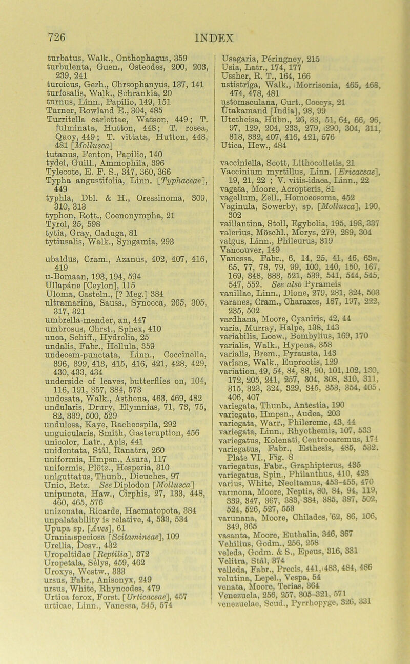 turbatus, Walk., Onthophagus, 359 turbulenta, Guen., Osteodes, 200, 203, 239, 241 turcicus, Gerh., Clirsophanyus, 137, 141 turfosalis, Walk., Schrankia, 20 turnus, Linn., Papilio, 149, 151 Turner, Rowland E., 304, 485 Turritella carlottae, Watson, 449; T. fulminata, Hutton, 448; T. rosea, Quoy, 449 ; T. vittata, Hutton, 448, 481 [Mollusca] tutanus, Fenton, Papilio, 140 tydei, Guill., Ammophila, 396 Tylecote, E. F. S., 347, 360, 366 Typha angustifolia, Linn. [Typhaceae], 449 typhia, Dbl. & H., Oressinoma, 309, 310, 313 typkon, Rott., Coenonympha, 21 Tyrol, 25, 598 tytia, Gray, Caduga, 81 tytiusalis, Walk., Syngamia, 293 ubaldus, Cram., Azanus, 402, 407, 416, 419 u-Bomaan, 193,194, 594 Ullapane [Ceylon], 115 Uloma, Casteln., [? Meg.] 384 ultramarina, Sauss., Synoeca, 265, 305, 317, 321 umbrella-mender, an, 447 umbrosus, Okrst., Sphex, 410 unca, Schiii., Hydrelia, 25 undalis, Fabr., Hellula, 359 undecem-punctata, Linn., Coccinella, 396, 399, 413, 415, 416, 421, 428, 429, 430, 433, 434 underside of leaves, butterflies on, 104, 116, 191, 357, 384, 573 undosata, Walk., Asthena, 463, 469, 482 undularis, Drury, Elymnias, 71, 73, 75, 82, 339, 500, 529 undulosa, Kaye, Racheospila, 292 unguicularis, Smith, Gasteruption, 456 unicolor, Latr., Apis, 441 unidentata, Stfil, Ranatra, 260 uniformis, Hmpsn., Asura, 117 uniformis, Plotz., Hesperia, 310 uniguttatus, Thunb., Dieuches, 97 Unio, Retz. See Diplodon [Mollusca] unipuncta, Haw., Cirphis, 27, 133, 448, 460, 465, 576 unizonata, Ricarde, Haematopota, 384 unpalatability is relative, 4, 533, 534 Upupa sp. [Aves], 61 Uraniaispeciosa [Scitamincac], 109 Urellia, Desv., 432 Uropeltidae [Rcptilia], 372 Uropetala, S61ys, 459, 462 Uroxys, Westw., 333 ursus, Fabr., Anisonyx, 249 ursus, White, Rhyncodes, 479 Urtica ferox, Forst. [ Urticaccac], 457 urticae, Linn., Vanessa, 545, 574 | Usagaria, Peringney, 215 i Usia, Latr., 174, 177 I Ussher, R. T., 164, 166 1 ustistriga, Walk., Morrisonia, 465, 468, 474, 478, 481 ustomaculana, Curt., Coccys, 21 tltakamand [India], 98, 99 Utetheisa, Hiibn., 26, 33, 51, 64, 66, 96, 97, 129, 204, 233, 279, i290, 304, 311, 318, 332, 407, 416, 421, 576 Utica, Hew., 484 vacciniella, Scott, Lithocolletis, 21 Vaccinium myrtillus, Linn. [Ericaceae], 19, 21, 22 ; V. vitis-idaea, Linn., 22 vagata, Moore, Acropteris, 81 vagellum, Zell., Homoeosoma, 452 Vaginula, Sowerby, sp. [Mollusca], 190, 302 vaillantina, Stoll, Egybolia-, 195, 198, 337 Valerius, Moschl., Morys, 279, 289, 304 valgus, Linn., Phileurus, 319 Vancouver, 149 Vanessa, Fabr., 6, 14, 25, 41, 46, 63n, 65, 77, 78, 79, 99, 100, 140, 150, 167, 169, 348, 383, 521, 539, 541, 544, 545, 547, 552. Sec also Pyrameis vanillae, Linn., Dione, 279, 2S1, 324, 503 varanes, Cram., Charaxes, 187, 197, 222, 235, 502 vardhana, Moore, Cyaniris, 42, 44 varia, Murray, Halpe, 138, 143 I variabilis, Loew., Bombylius, 169, 170 varialis, Walk., Hypena, 358 varialis, Brem., Pyrausta, 143 varians, Walk., Euproctis, 129 variation, 49, 54, 84, 88, 90, 101,102, 130, 172, 205, 241, 257, 304, 30S, 310, 311, 315, 323, 324, 329, 345, 353, 354, 405. 406, 407 variegata, Thunb., Antestia, 190 variegata, Hmpsn., Audea, 203 variegata, Warr., Philereme, 43, 44 variegata, Linn., Rhyothemis, 107, 533 variegatus, Kolenati, Centrocaremus, 174 variegatus, Fabr., Esthesis, 485, 532. Plate VI., Fig. 8 variegatus, Fabr., Graphipterus, 435 variegatus, Spin., Philanthus, 410, 423 varius, White, Neoitamus, 453-455, 470 varmona, Moore, Neptis, 80, 84, 94, 119, 339, 347, 367, 383, 384, 3S5, 387, 502, 524, 626, 527, 553 varunana, Moore, Chilades, 62, 86, 106, 349, 365 vasanta, Moore, Euthalia, 346, 367 Vehilius, Godin., 256, 258 veleda, G-odm. & S., Epeus, 316, 331 Velitra, Still, 374 velloda, Fabr., Precis, 441,'483, 4S4, 486 velutina, Lepel., Vespa, 54 i venata, Moore, Terias, 364 j Venezuela, 256, 257, 305-321, 571 venezuelao, Scud., Pyrrhopyge, 326, 331