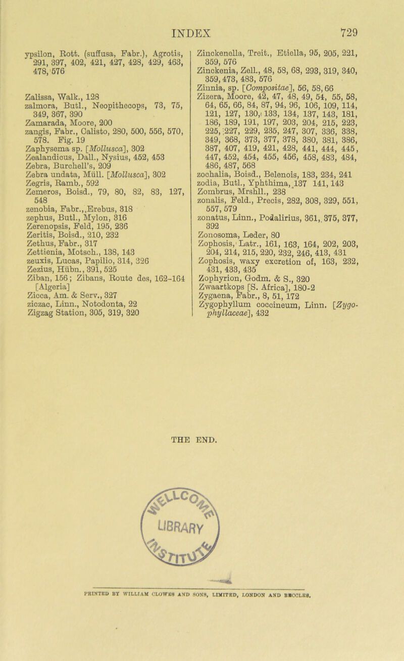ypsilon, Rott. (suSusa, Fabr.), Agrotis, 291, 397, 402, 421, 427, 428, 429, 463, 478, 576 Zalissa, Walk., 128 zalmora, Butl., Neopithecops, 73, 75, 349, 367, 390 Zamarada, Moore, 200 zangis, Fabr., Oalisto, 280, 500, 556, 570, 578. Fig. 19 Zaphysema sp. [Mollusca], 302 Zealandicus, Dali., Nysius, 452, 453 Zebra, Burchell’s, 209 Zebra undata, Mull. [Mollusca], 302 Zegris, Ramb., 592 Zemeros, Boisd., 79, 80, 82, 83, 127, 548 zenobia, Fabr.,.Erebus, 318 zephus, Butl., Mylon, 316 Zerenopsis, Feld, 195, 236 Zeritis, Boisd., 210, 232 Zethus, Fabr., 317 Zettienia, Motsch., 138, 143 zeuxis, Lucas, Papilio, 314, 326 Zezius, Hiibn., 391, 525 Ziban, 156; Zibans, Route des, 162-164 [Algeria] Zicca, Am. & Serv., 327 ziczac, Linn., Notodonta, 22 Zigzag Station, 305, 319, 320 Zinckenolla, Treit., Eticlla, 95, 205, 221, 359, 576 Zinckenia, Zell., 48, 58, 68, 293, 319, 340, 359,473, 483, 576 Zinnia, sp. [Compositae], 56, 58,66 Zizera, Moore, 42, 47, 48, 49, 54, 55, 58, 64, 65, 66, 84, 87, 94, 96, 106, 109, 114, 121, 127, 130,i 133, 134, 137, 143, 181, 186, 189, 191, 197, 203, 204, 215, 223, 225, ;227, 229, 235, 247, 307, 336, 338, 349, 368, 373, 377, 378, 380, 381, 386, 387, 407, 419, 421, 428, 441, 444, 445, 447, 452, 454, 455, 456, 458, 483, 484, 486, 487, 568 zochalia, Boisd., Belenois, 183, 234, 241 zodia, Butl., Ypbthima, 137 141,143 Zombrus, Mrshll., 238 zonalis, Feld., Precis, 282, 308, 329, 551, 557, 579 zonatus, Linn., Podalirius, 361, 375, 377, 392 Zonosoma, Leder, 80 Zophosis,' Latr., 161, 163, 164, 202, 203, 204, 214, 215, 220, 232, 246, 413, 431 Zophosis, waxy excretion of, 163, 232, 431, 433, 435 Zophyrion, Godm. & S., 320 Zwaartkops [S. Africa], 180-2 Zygaena, Fabr., 8, 51, 172 Zygophyllum coccineum, Linn. [Zygo- phyllaceae], 432 THE END. library' w >itv£ PRINTED BY WILLIAM CLOWES AND SONS, LIMITED, LONDON AND BECCLE8.