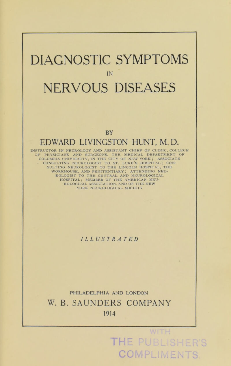DIAGNOSTIC SYMPTOMS IN NERVOUS DISEASES BY EDWARD LIVINGSTON HUNT, M. D. INSTRUCTOR IN NEUROLOGY AND ASSISTANT CHIHK OK CLINIC, COLLEGE OF PHYSICIANS AND SURGEONS, THE MEDICAL DEPARTMENT OK COLUMBIA UNIVERSITY, IN THE CITY OK NEW YORK; ASSOCIATE CONSULTING NEUROLOGIST TO ST. LUKE’S HOSPITAL; CON- SULTING NEUROLOGIST TO THE LINCOLN HOSPITAL, THE WORKHOUSE, AND PENITENTIARY; ATTENDING NEU- ROLOGIST TO THE CENTRAL AND NEUROLOGICAL HOSPITAL; MEMBP:r OK THE AMERICAN NP:U- ROLOGICAI. ASSOCIATION, AND OK THE NEW YORK NEUROLOGICAL SOCIE'l V ILLUSTRATED PHILADELPHIA AND LONDON W. B. SAUNDERS COMPANY 1914