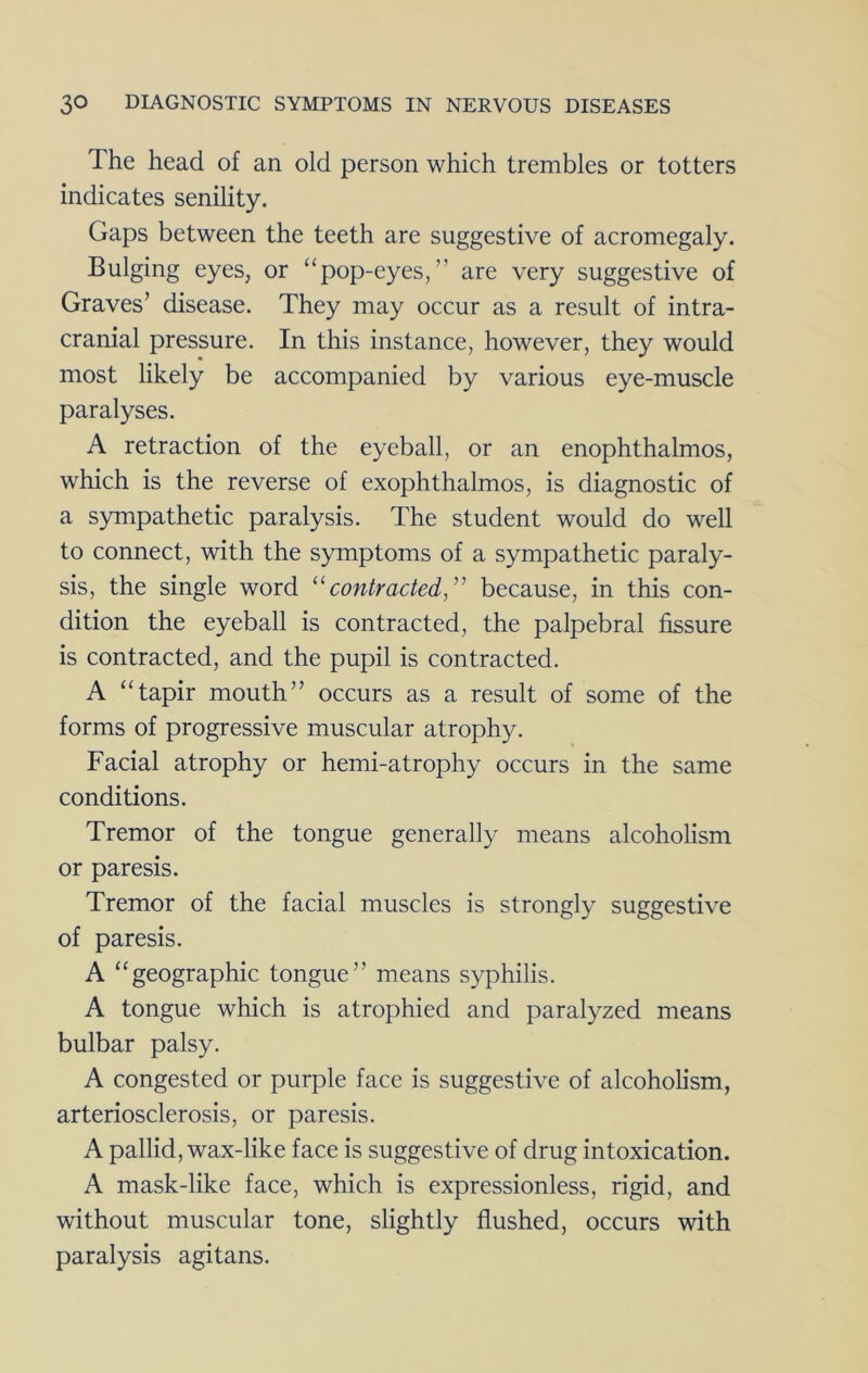 The head of an old person which trembles or totters indicates senility. Gaps between the teeth are suggestive of acromegaly. Bulging eyes, or “pop-eyes,” are very suggestive of Graves’ disease. They may occur as a result of intra- cranial pressure. In this instance, however, they would most likely be accompanied by various eye-muscle paralyses. A retraction of the eyeball, or an enophthalmos, which is the reverse of exophthalmos, is diagnostic of a sympathetic paralysis. The student would do well to connect, with the symptoms of a sympathetic paraly- sis, the single word '^contracted,'' because, in this con- dition the eyeball is contracted, the palpebral fissure is contracted, and the pupil is contracted. A “tapir mouth” occurs as a result of some of the forms of progressive muscular atrophy. Facial atrophy or hemi-atrophy occurs in the same conditions. Tremor of the tongue generally means alcoholism or paresis. Tremor of the facial muscles is strongly suggestive of paresis. A “geographic tongue” means syphilis. A tongue which is atrophied and paralyzed means bulbar palsy. A congested or purple face is suggestive of alcoholism, arteriosclerosis, or paresis. A pallid, wax-like face is suggestive of drug intoxication. A mask-like face, which is expressionless, rigid, and without muscular tone, slightly flushed, occurs with paralysis agitans.