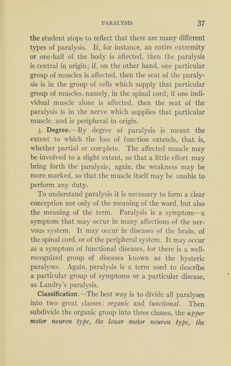 the student stops to reflect that there are many different types of paralysis. If, for instance, an entire extremity or one-half of the body is affected, then the paralysis is central in origin; if, on the other hand, one particular group of muscles is affected, then the seat of the paraly- sis is in the group of cells which supply that particular group of muscles, namely, in the spinal cord; if one indi- vidual muscle alone is affected, then the seat of the paralysis is in the nerve which supplies that particular muscle, and is peripheral in origin. 3. Degree.—By degree of paralysis is meant the extent to which the loss of function extends, that is, whether partial or complete. The affected muscle may be involved to a slight extent, so that a little effort may bring forth the paralysis; again, the weakness may be more marked, so that the muscle itself may be unable to perform any duty. To understand paralysis it is necessary to form a clear conception not only of the meaning of the word, but also the meaning of the term. Paralysis is a s>Tnptom—a symptom that may occur in many affections of the ner- vous system. It may occur in diseases of the brain, of the spinal cord, or of the peripheral system. It may occur as a symptom of functional diseases, for there is a well- recognized group of diseases known as the hysteric paralyses. Again, paralysis is a term used to describe a particular group of symptoms or a particular disease, as Landry’s paralysis. Classification.—The best way is to divide all paralyses into two great classes: organic and functional. Then subdivide the organic group into three classes, the upper motor neuron type, the lower motor neuron type, the