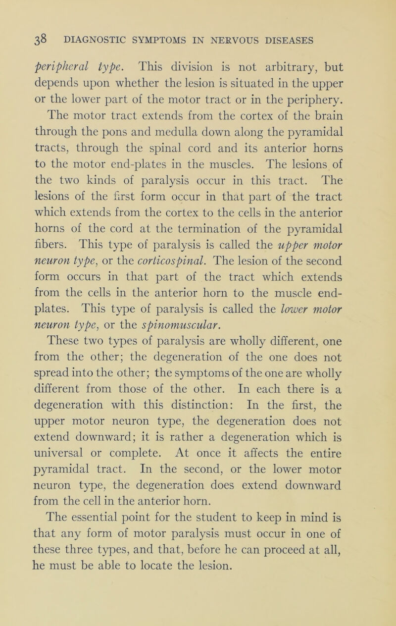 peripheral type. This division is not arbitrary, but depends upon whether the lesion is situated in the upper or the lower part of the motor tract or in the periphery. The motor tract extends from the cortex of the brain through the pons and medulla down along the pyramidal tracts, through the spinal cord and its anterior horns to the motor end-plates in the muscles. The lesions of the two kinds of paralysis occur in this tract. The lesions of the first form occur in that part of the tract which extends from the cortex to the cells in the anterior horns of the cord at the termination of the pyramidal fibers. This type of paralysis is called the upper motor neuron type, or the corticospinal. The lesion of the second form occurs in that part of the tract which extends from the cells in the anterior horn to the muscle end- plates. This type of paralysis is called the lower motor neuron type, or the spinomuscular. These two types of paralysis are wholly different, one from the other; the degeneration of the one does not spread into the other; the symptoms of the one are wholly different from those of the other. In each there is a degeneration with this distinction: In the first, the upper motor neuron type, the degeneration does not extend downward; it is rather a degeneration which is universal or complete. At once it affects the entire pyramidal tract. In the second, or the lower motor neuron type, the degeneration does extend downward from the cell in the anterior horn. The essential point for the student to keep in mind is that any form of motor paralysis must occur in one of these three types, and that, before he can proceed at all, he must be able to locate the lesion.