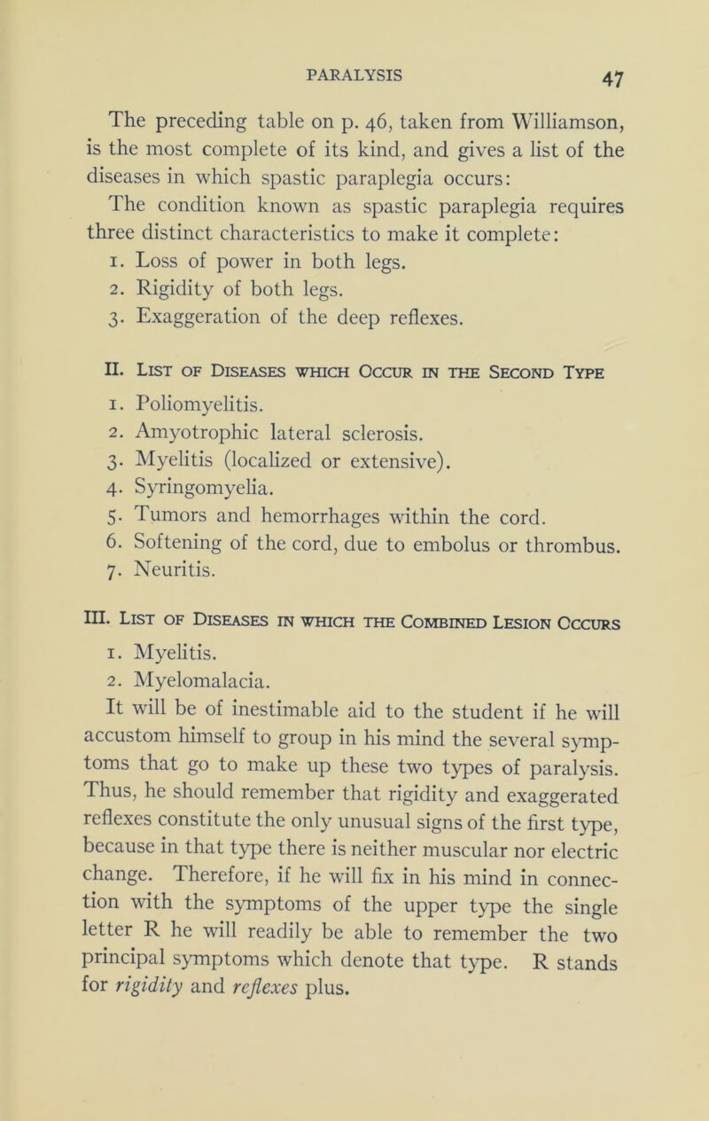 The preceding table on p. 46, taken from Williamson, is the most complete of its kind, and gives a list of the diseases in which spastic paraplegia occurs: The condition known as spastic paraplegia requires three distinct characteristics to make it complete: 1. Loss of power in both legs. 2. Rigidity of both legs. 3. Exaggeration of the deep reflexes. II. List of Diseases which Occur in the Second Type 1. Poliomyelitis. 2. Amyotrophic lateral sclerosis. 3. IMyelitis (localized or extensive). 4. S^Tingomyelia. 5. Tumors and hemorrhages within the cord. 6. Softening of the cord, due to embolus or thrombus. 7. Neuritis. III. List of Diseases in which the Combined Lesion Occurs 1. Myelitis. 2. Myelomalacia. It will be of inestimable aid to the student if he will accustom himself to group in his mind the several symp- toms that go to make up these two types of paralysis. Thus, he should remember that rigidity and exaggerated reflexes constitute the only unusual signs of the first type, because in that type there is neither muscular nor electric change. Therefore, if he will fix in his mind in connec- tion with the symptoms of the upper type the single letter R he will readily be able to remember the two principal symptoms which denote that type. R stands for rigidity and reflexes plus.