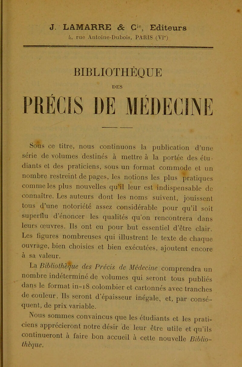 J. LAMARRE & G‘®, Editeurs /i, rue Antoine-Dubois, PARIS (VP) BIBLIOTHÈQUE DES Sons ce titre, nous continuons la publication d’une série de volumes destinés à mettre à la portée des étu- diants et des praticiens, sous un format commode et un nombre restreint de pages, les notions les plus pratiques comme les plus nouvelles qu’il leur est indispensable de connaître. Les auteurs dont les noms suivent, jouissent tous d’une notoriété assez considérable pour qu’il soit superflu d’énoncer les qualités qu’on rencontrera dans leurs œuvres. Ils ont eu pour but essentiel d’être clair. Les figures nombreuses qui illustrent le texte de chaque ouvrage, bien choisies et bien exécutées, ajoutent encore à sa valeur. La Bibliothèque des Précis de Médecine comprendra un nombre indéterminé de volumes qui seront tous publiés dans le format in-i8 colombier et cartonnés avec tranches de couleur. Ils seront d’épaisseur inégale, et, par consé- quent, de prix variable. Nous sommes convaincus que les étudiants et les prati- ciens apprécieront notre désir de leur être utile et qu’ils continueront à faire bon accueil à cette nouvelle Biblio- thèque.