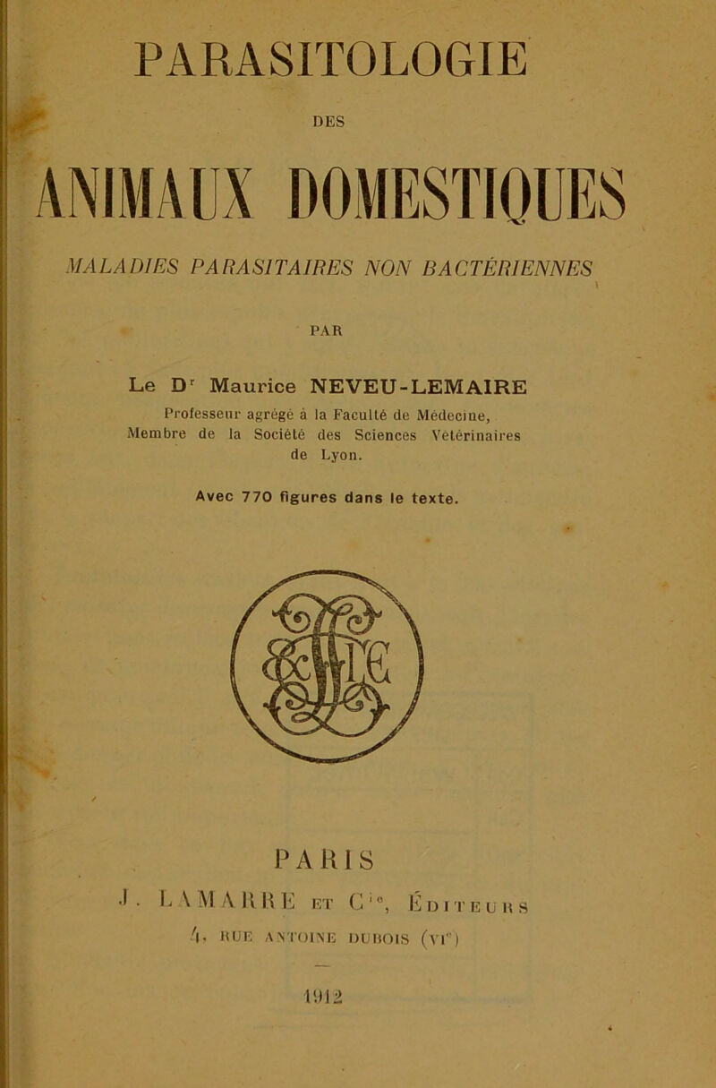 ^ DES MALADIES PARASITAIRES NON BACTÉRIENNES PAR Le Maurice NEVEU-LEMAIRE Professeur agrégé à la Faculté de Médecine, Membre de la Société des Sciences Vétérinaires de Lyon. Avec 770 figures dans le texte. J?. PARIS L\MAHHE et g-, li DITE U H S .'l. RUE ANTOINE OUHOIS (vE') lui 2