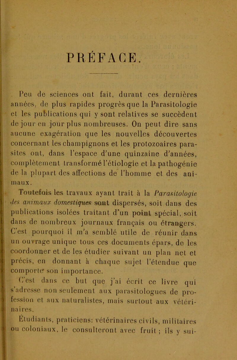 PRÉFACE. j j Peu de sciences ont fait, durant ces dernières années, de plus rapides progrès que la Parasitologie et les publications qui y sont relatives se succèdent i de jour en jour plus nombreuses. On peut dire sans aucune exagération que les nouvelles découvertes j concernant les champignons et les protozoaires para- sites ont, dans l’espace d’une quinzaine d’années, complètement transformé Pétiologie et la pathogénie j de la plupart des affections de l’homme et des ani- j maux. ' Toutefois les travaux ayant trait à la Parantologie \ dea animaux domestiques sont dispersés, soit dans des ■ publications isolées traitant d’un point spécial, soit dans de nombreux journaux français ou étrangers. ' C’est pourquoi il m’a semblé utile de réunir dans i un ouvrage unique tous ces documents épars, de les j coordonner et de les étudier suivant un plan net et précis, en donnant k chaque sujet l’étendue que I comporle* son importance. C’est dans ce but que j’ai écrit ce livre qui s’adresse non seulement aux parasitologues de pro- i fession et aux naturalistes, mais surtout aux vétéri- naires. Eludianls, praticiens: vétérinaires civils, militaires ou coloniaux, le consulteront avec fruit; ils y sui-