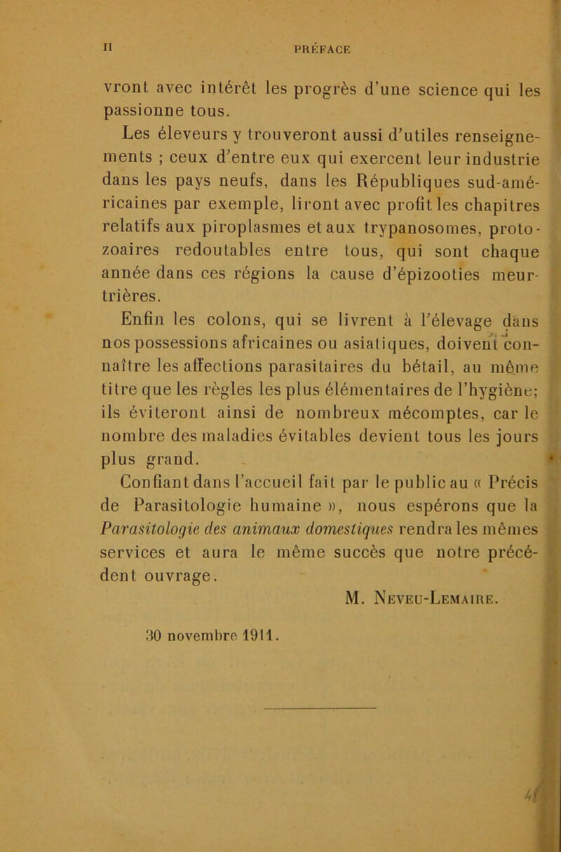 vront avec intérêt les progrès d’une science qui les passionne tous. Les éleveurs y trouveront aussi d’utiles renseigne- ments ; ceux d’entre eux qui exercent leur industrie dans les pays neufs, dans les Républiques sud-amé- ricaines par exemple, liront avec profit les chapitres relatifs aux piroplasmes et aux trypanosomes, proto- zoaires redoutables entre tous, qui sont chaque année dans ces régions la cause d’épizooties meur- trières. Enfin les colons, qui se livrent à l’élevage dans nos possessions africaines ou asiatiques, doivent con- naître les affections parasitaires du bétail, au même titre que les règles les plus élémentaires de l’hygiène; ils éviteront ainsi de nombreux mécomptes, car le nombre des maladies évitables devient tous les jours plus grand. • Confiant dans l’accueil fait par le public au « Précis de Parasitologie humaine », nous espérons que la Parasitologie des animaux domestiques rendra les mêmes services et aura le même succès que notre précé- dent ouvrage. M. Neveu-Lemaire. •i 30 novembre 19tl. m