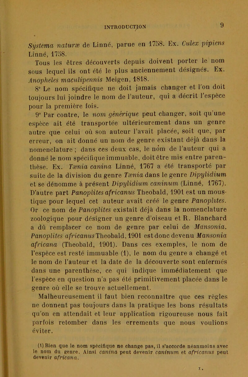 Systema naluræ de Linné, parue en 1758. Ex. Culex pipiens Linné, 1758. Tous les êtres découverts depuis doivent porter le nom sous lequel ils ont été le plus anciennement désignés. Ex. Anopheles maaüipennis Meigen, 1818. 8“ Le nom spéciûque ne doit jamais changer et l’on doit toujours lui joindre le nom de l’auteur, qui a décrit 1 espèce pour la première fois. 9° Par contre, le nom générique peut changer, soit qu’une espèce ait été transportée ultérieurement dans un genre autre que celui où son auteur l’avait placée, soit que, par erreur, on ait donné un nom de genre existant déjà dans la nomenclature ; dans ces deux cas, le nom de l’auteur qui a donné le nom spécifique immuable, doit être mis entre paren- thèse. Ex. Tænia canina Linné, 1767 a été transporté par suite de la division du genre Tænia dans le genre Dipylidium et se dénomme à présent Dipylidium caninum (Linné, 1767). D’autre part Panoplites africanus Theobald, 1901 est un mous- tique pour lequel cet auteur avait créé le genre Panoplites. Or ce nom de Panoplites existait déjà dans la nomenclature zoologique pour désigner un genre d’oiseau et R. Blanchard a dû remplacer ce nom de genre par celui de Mdnsonia. Panoplites afrlcariMS Theobald, 1901 estdonc devenu Mansonia africana (Theobald, 1901). Dans ces exemples, le nom de l’espèce est resté Immuable (1), le nom du genre a changé et le nom de l’auteur et la date de la découverte sont enfermés dans une parenthèse, ce qui indique immédiatement que l’espèce en question n’a pas été primitivement placée dans le genre où elle se trouve actuellement. Malheureusement il faut bien reconnaître que ces règles ne donnent pas toujours dans la pratique les bons résultats qu’on en attendait et leur application rigoureuse nous fait parfois retomber dans les errements que nous voulions éviter. (t) Bien que le nom spécifique ne change pas, il s’accorde néanmoins avec le nom du genre. Ainsi canina peut devenir caninum et africanus peut devenir africana.