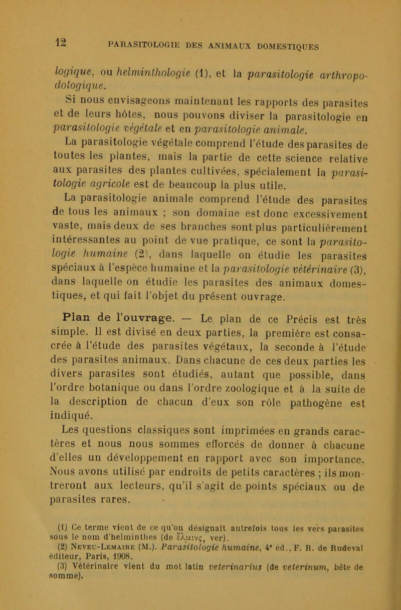 logique, ou helrninthologie (1), et la parasitologie arthropo- dologique. Si nous envisageons maintenant les rapports des parasites et de leurs hôtes, nous pouvons diviser la parasitologie en parasitologie végétale et en parasitologie animale. La parasitologie végétale comprend l’étude des parasites de toutes les plantes, mais la partie de cette science relative aux parasites des plantes cultivées, spécialement la parasi- tologie agricole est de beaucoup la plus utile. La parasitologie animale comprend l’étude des parasites de tous les animaux ; son domaine est donc excessivement vaste, mais deux de ses branches sont plus particulièrement intéressantes au point de vue pratique, ce sont la parasito- logie humaine (2), dans laquelle on étudie les parasites spéciaux à l’espèce humaine et la parasitologie vétérinaire (3), dans laquelle on étudie les parasites des animaux domes- tiques, et qui fait l’objet du présent ouvrage. Plan de l’ouvrage. — Le plan de ce Précis est très simple. 11 est divisé en deux parties, la première est consa- crée à l’étude des parasites végétaux, la seconde à l’étude des parasites animaux. Dans chacune de ces deux parties les divers parasites sont étudiés, autant que possible, dans l’ordre botanique ou dans l’ordre zoologique et à la suite de la description de chacun d’eux son rôle pathogène est indiqué. Les questions classiques sont imprimées en grands carac- tères et nous nous sommes efforcés de donner à chacune d’elles un développement en rapport avec son importance. Nous avons utilisé par endroits de petits caractères ; ils mon- treront aux lecteurs, qu’il s’agit de points spéciaux ou de parasites rares. (1) Ce terme yicnl de ce qu’on désignait autrefois tous les vers parasites sous le nom d'helminthes (de È'Xuivç ver). (2) Neveu-Lemaihe |M.). l’araklologie humaine, 4* éd.,F. R. de Rudeval éditeur, Paris, 1908. (3) Vétérinaire vient du mot latin veterinarius (de veterimim, bête de somme).