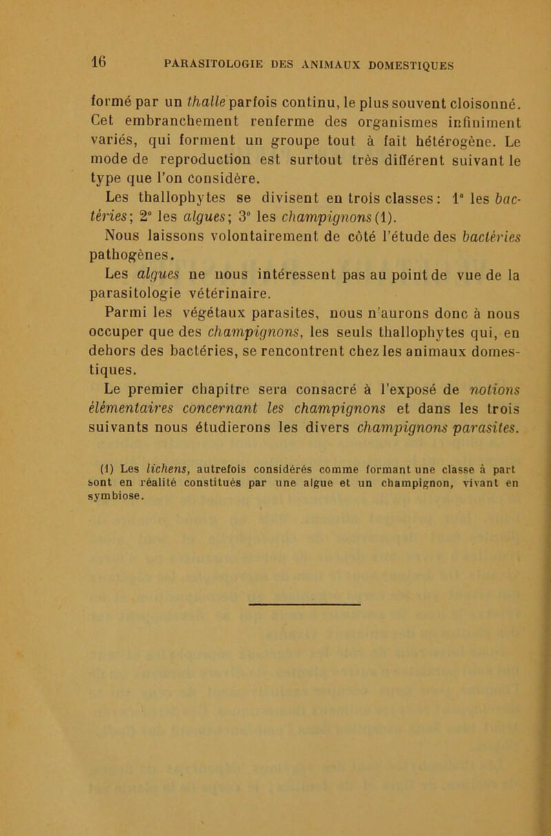 formé par un thalle parlais continu, le plus souvent cloisonné. Cet embranchement renferme des organismes inriniment variés, qui forment un groupe tout à fait hétérogène. Le mode de reproduction est surtout très ditïérent suivant le type que l’on considère. Les thallophytes se divisent en trois classes : 1° les bac- téries; 2° les algues; 3“ les champignons(l). Nous laissons volontairement de côté l’étude des bactéries pathogènes. Les algues ne nous intéressent pas au point de vue de la parasitologie vétérinaire. Parmi les végétaux parasites, nous n’aurons donc à nous occuper que des champignons, les seuls thallophytes qui, en dehors des bactéries, se rencontrent chez les animaux domes- tiques. Le premier chapitre sera consacré à l’exposé de notions élémentaires concernant les champignons et dans les trois suivants nous étudierons les divers champignons parasites. (I) Les lichens, autrefois considérés comme formant une classe à part sont en réalité constitués par une algue et un champignon, vivant en symbiose.