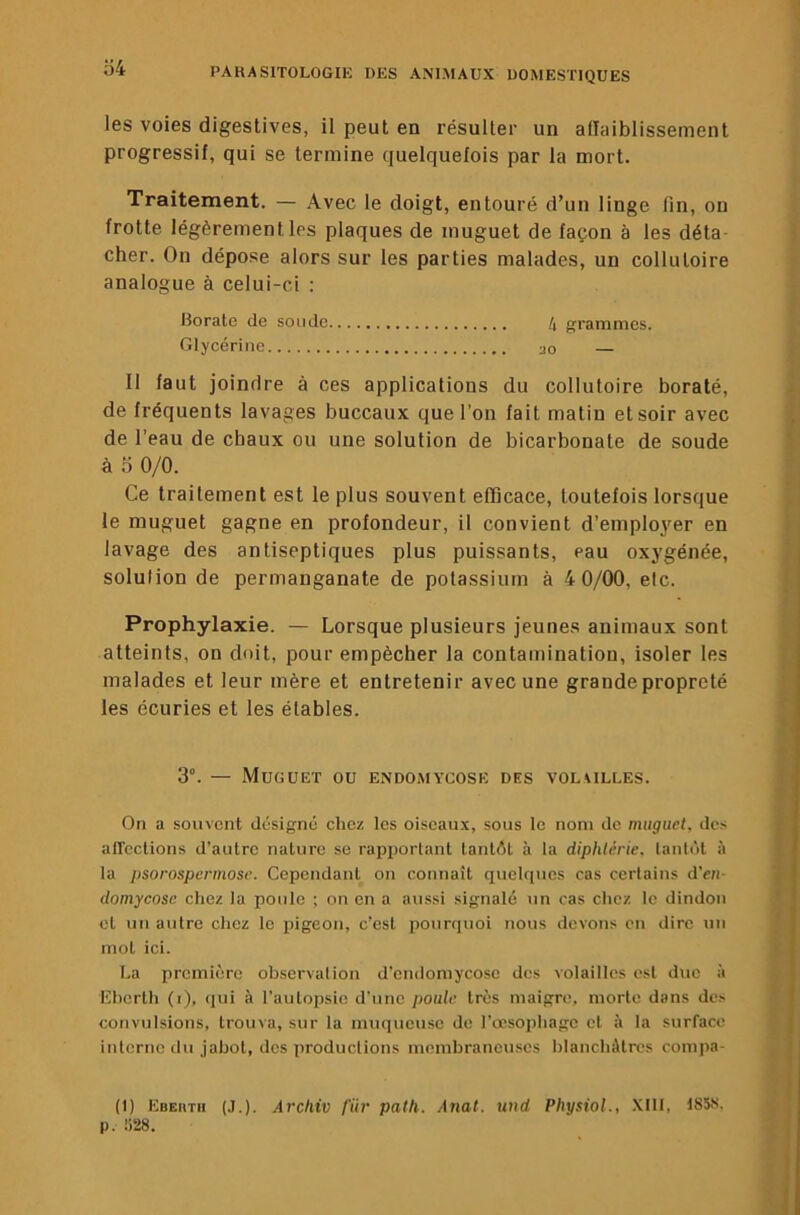 les voies digestives, il peut en résulter un alîaiblissement progressif, qui se termine quelquefois par la mort. Traitement. — Avec le doigt, entouré d’un linge fin, on frotte légèrement les plaques de muguet de façon à les déta- cher. On dépose alors sur les parties malades, un collutoire analogue à celui-ci : Borate de soude grammes. Glycérine ao Il faut joindre à ces applications du collutoire boraté, i de fréquents lavages buccaux que l’on fait matin et soir avec ■, de l’eau de cbaux ou une solution de bicarbonate de soude à 0/0. Ce traitement est le plus souvent efficace, toutefois lorsque le muguet gagne en profondeur, il convient d’employer en lavage des antiseptiques plus puissants, eau oxygénée, solution de permanganate de potassium à 4 0/00, etc. Prophylaxie. — Lorsque plusieurs jeunes animaux sont atteints, on doit, pour empêcher la contamination, isoler les malades et leur mère et entretenir avec une grande propreté les écuries et les étables. i , 3°. — Muguet ou endomycose des volailles. On a souvent désigné chez les oiseaux, sous le nom do muguet, des : afleclions d’autre nature se rapiiortant tantôt à la diphtérie, lantùt à . la psorospermose. Cependant on connaît quelques cas certains d’en- domycosc chez la poule ; on en a aussi signalé un cas chez le dindon ' et un autre chez le pigeon, c’est pourquoi nous devons en dire un mot ici. La première observation d’endomycose des volailles est duo à IChorth (i), (lui à l’autopsie d’une poule très maigre, morte dans des convulsions, trouva, sur la muqueuse do l’crsophago et à la surface interne du Jabot, dos productions membraneuses blancliAtres conipa- j , ! (1) EoEnrii (J.). Archiv fiir patli. Anal, und PhysioL, .XIII, I85f<. ! p. Ü28. ;