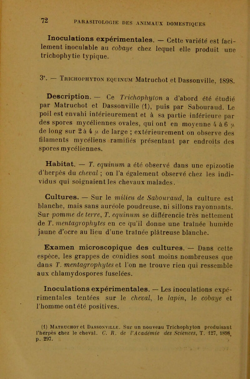 Inoculations expérimentales. — Cette variété est faci- lement inoculable au cobaye chez lequel elle produit une trichophytie typique. 3’- — Trichophyton equinum Matruchot et Dassonville, 1898. Description. — Ce Tnchophylon a d’abord été étudié par Matruchot et Dassonville (1), puis par Sabouraud. Le poil est envahi intérieurement et à sa partie inférieure par des spores mycéliennes ovales, qui ont en moyenne 4 à6 a de long sur 2à 4 de large ; extérieurement on observe des filaments mycéliens ramifiés présentant par endroits des spores mycéliennes. Habitat. — T. equinum a été observé dans une epizootie d’herpès du cheval ; on l’a également observé chez les indi- vidus qui soignaient les chevaux malades. Cultures. — Sur le milieu de Sabouraud, la culture est blanche, mais sans auréole poudreuse, ni sillons rayonnants. Sur pomme de terre, T. equinum se différencie très nettement de T. mentagrophytes en ce qu’il donne une traînée humide jaune d’ocre au lieu d’une traînée plâtreuse blanche. Examen microscopique des cultures. — Dans cette espèce, les grappes de conidies sont moins nombreuses que dans T. mentagrophytes el l’on ne trouve rien qui ressemble aux chlamydospores fuselées. Inoculations expérimentales. — Les inoculations expé- rimentales tentées sur le cheval, le lapin, le cobaye et l’homme ont été positives. (1) MATiiocnoret Dassonville. Sur un nouveau Trichopliylon produisant l’herpès chez le cheval. C. U. de l’Académie des Sciences, T. 127, 1898 p. 297.