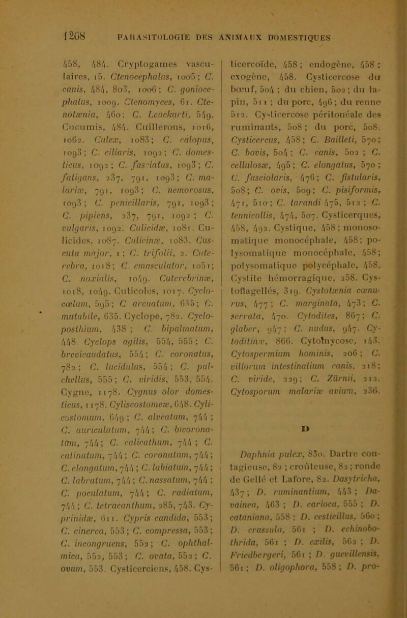 12G8 /i58, /|8/|. Cryptogames vascu- laires. if). Ctenocephahis, ioo5; C. canis, h8!i, 8o3, 1006; C. goniocc- phalus, ioo(j, Clenoinyces, Gi. Cte- notænia, /iGo; C. Lciicicarti, 5/kj. Cuciimis, /|8/|. Cirillerons, roiO, 10G2. Culcx, io83; C. ralopus, io()3; C. eiliaris, 1092; C. domcs- ticus, 1092; C. fas-iatus, 109.3; C. faliijans, 287, 791, 109.3; C-ma- laria', 79 t. (09.3; C. nemorosns, to93 ; C. prnicillaris, 791, 1098; C. pipiens, 287, 791, 1092 ; C. vulgaris, 1092. Ciilicid,r, 1081. Cu- licides. 1087. Ctiliriiiæ, io83. Cus- mta major, 1 ; C. trifolii, 2. Ciite- rebrn, 1018; C. emnsciilnlor, lo.Gi; C. noxialis, 10/19- Culerrhrinæ, 1018. io/ig. Ciilicolos, 1017. Cyrlo- \ cœliim, bijô-, C arcitalum, G35; C. 1 mulabilc, G85. Cyclope, 782. Cyclo- | posllüiim, /|38 ; C. bipalmaliun, j /i/i8 Cyclops agilis, 55/i, 55.ï ; C. , brevicaudaliis, 55/i ; C. coronaliis, ; 782 ; C. lucidulus, 5â'i ; C. pal- \ chellus, .555; C. viridis, 553, 55/i. ' Cyg-nc, 1178. Cygnus olor dômes- . liens, 1178. Cyliscoslornex, G/|8. Cyli- costomiim. G'19 ; C. alvealiim, 7/1/1 ; , C. auricidaliim, 7.V1 ; <i. bworona- \ inm, 7/1/r, C. ralicatluim, 7/1/1; C. \ raimalum, g!\!r, C. coronatiim, glili-, , C. elongalum, 7/1/1 ; C. lubialum, 7/1/1 ; C. lubralum, 7/1/1 ; C.nassalum, 7/1/1 ; C. poculalum, 7/1/1 ; C. radialiim, 7'i'i ; C. Iclracanlhum, 285, 7/18. Cy- prinidæ, Gii. Cypris candida, 553; cinerea, 553 ; C. compressa, 553 ; C. incongraens, 552; C. oplitlial- mica, 552, 553; C. ovala,bâ3; C. ovtim, 553. Cvslicerciciis, /|58. Gys- ticcrcoïile, /i58 ; endogène, ,^|58 ; exogène, /|58. Cysticercose du bcenf, 5o/i ; du chien, 602; du la- pin, 5i I ; du porc, .'igG; du renne 5i2. Cy-licercose péritonéale de» ruminants, 5o8 ; du porc, 5o8. Cyslicereus, /|58; C. Bailleti, b-jo; C. bovis, 5o/i ; C. canis, 602 ; C. celliilosæ, /igS ; C. elongatus, 870 ; (J. fascioldris, /17G; C. fistularis, 5o8; C. ovis, 5og; C. pisiformis, /171, 5io; C. larandi Ityb, 612 ; C. tennicollis, hi'i, boy. Cysticerques, /i58, /192. Cyslique, /i58;monoso- matiiiuc monocéphale, l\bS; po- lysomalique monocéphale, .558; polysomalique polycéplialc, /|58. Cyslite hémorragique, 258. Cys- tollagellés, 819. Cystolxnia cœnu- riis, /177 ; C. marginala, /17.3; C. serrala, /170. Cytodites, 8G7; C. glabcr, 9/17 ; C. inidiis, 9.57. Cy- todilinr, SGG. CytoTnyeose, i.'i3. Cytospcrmium hominis, 206 ; C. vUloriim inteslinaliiim canis. 218; C. viride, 229; C. Zürnii, 212. Cytosporum malaria’ aviirn, 2.3G. I» Daplinia ptile.r. 83o. Oartre con- tagieuse, 82 ; croùteusc, 82 ; ronde de (îellé et I.afore, 82. Dasytrirha, 487 ; /). ruminanlium, 443 ; Da- vainea, 4G3 ; D. carioca. 555 ; D. cataniana. 558; D. ceslicilltis, 56o ; D. crassulii, 5Ci ; /). echinobo- thrida, 5Gi ; /). exilis, 5G2 ; D. l'ricdbcrgcri, 56i ; /). guevillensis. 5Gi; D. oligophora, 558; D. pro-