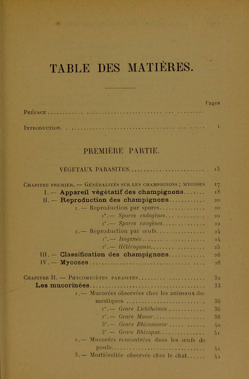 TABLE DES MATIÈRES Préface Pages Introdcctiün PREMIÈRE PARTIE. VÉGÉTAUX PARASITÉS ClIAI’irnE PREMIER. — GÉNÉRALITÉS SUR LES CHAMPIGNONS ; MTCOSES I7 I. — Appareil végétatif des champignons....... i8 IL — Reproduction des champignons 30 I.— Reproduction par spores 30 1°.— Spores endogènes 30 a.— Spores exogènes.... 33 3.— Rej)roduclion par œufs 3/1 i.— Isogamie 3/1 3“.— Hélérogamie 30 III. — Classification des champignons aO IV. — Mycoses 38 Chapitre II. — Phycomycètes parasites Les mucorinées I.— MucoréeS observées chez les animaux do- mestiques 1°.— Genre Lichlheimia a”.— Genre Miieor 3°.— Genre nhhoinncor /i”.— Genre niiizopus 3.— Mneorées rcnconlrécs dans les œufs de poule 3.— Morliérclice oliservée chez le chat 3a 33 36 36 38 !\o h I /|3