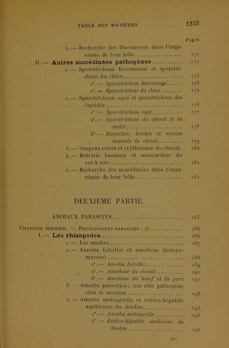 /i.— Recherclie des Discomyces dans l’orga- nisme de leur hôte I[.— Autres mucédinées pathogènes — Sporotrichum RenrmannL et sporotri- cliose du cliien i”.— Sporotrichum Beunnaiiixi 2°.— Sporolrichosc du chien 2. — Sporolriclium equi et sijorotrichose des équidés 1°.— Sporotrichum equi 2°.— Sporotrichose du cheval et du mulet 3°.— Bursaltee, leeches et mycose innomée du cheval 3. — Oospora rubra et crythrasma du clieval. /i.— Botrytis bassiana et muscardinc du ver-à-soie 5.— Rcclierche des mucédinées dans l’orga- nisme de leur hôte DEUXIÈME PARTIE. ANIMAUX PARASITES Cn.vpirnE PREMiEn. — PnorozoAinES pauasites I. — Les rhizopodes 1. — Les amibes 2. — Amœba Letullei et amœbose (botryo- mycose) r.— Amœba Letullei 2°.— Amœbose du cheval 3”.— Amœbose du bœuf et du porc 3. — Amœba parasitica ; son rôle patbogêne chez le mouton /i.— Amœlia mcleagridis et entéro-hépalite amibienne du dindon i”.— Amœba mcleatjridis 2°.— Entéro-hépalite amibienne du dindon Pages *7‘ 172 .73 173 17O 177 .78 ■79 180 181 182 i83 i85 18G 187 188 .89 190 192 193 ,93 19.3 ■9^1