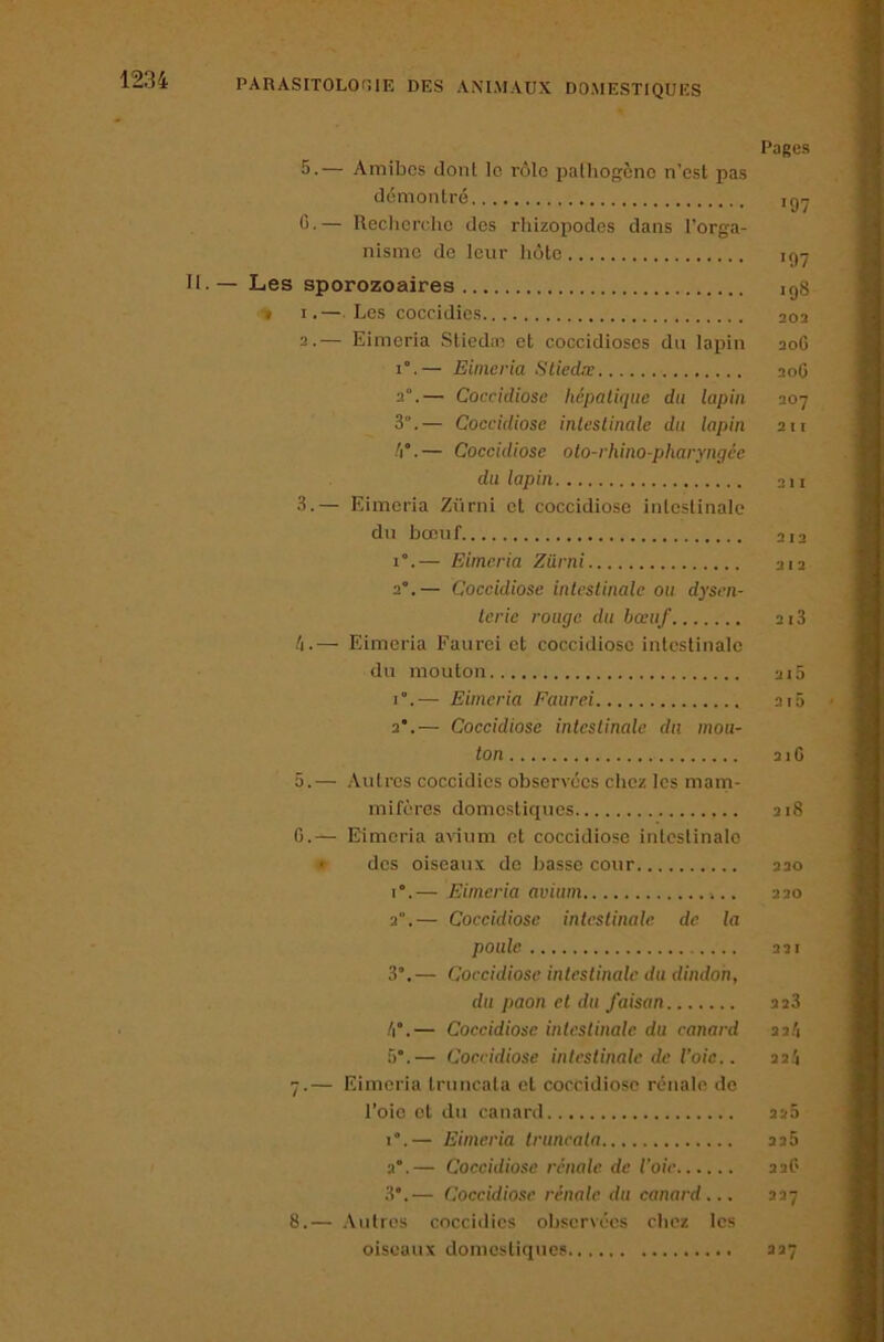 Pages 5.— Amibes dont le rôle pathogène n’est pas démontré igy C.— Reclierdie des rhizopodes dans l’orga- nisme de leur hôte igy . — Les sporozoaires igg ■» I.— Les coccidies 202 2. — Eimeria Stied;n et coccidioses du lapin 20G 1°.— Eimeria SUed.r 20G 2“.— Coccidiose hépatique du lapin 207 3°.— Coccidiose intestinale du lapin 211 /i°. — Coceidiose oto-rhino-pharyngée du lapin 211 3. — Eimeria Ziirni et coccidiose intestinale du bœuf 212 1°.— Eimeria Ziirni 212 2°.— Coccidiose intestinale ou dysen- terie rouge du bœuf ai3 /i.— Eimeria Faurci et coccidiose intestinale du mouton 210 r.— Eimeria Faurei 2tô 2’.— Coccidiose întcslinale du mou- ton 21G 5.— Autres coccidies observées chez les mam- mifères domestiques 218 G.— Eimeria avium et coccidiose intestinale » des oiseaux de basse cour 220 1°.— Eimeria avium 220 2°.— Coccidiose intestinale de la poule 221 3°.— Coccidiose intestinale du dindon, du paon et du faisan 228 /i°.— Coccidiose intestinale du canard 22/i 5°.— Coccidiose intestinale de l’oie.. 22.'i 7. — Eimeria truncata et coccidiose rénale de l’oie et du canard 22.2 i.— Eimeria truncata 226 2°.— Coccidiose rénale de l'oie 22G 3*.— Coccidiose rénale du canard... 227 8. — Autres coccidies observées chez les oiseaux domestiques 227