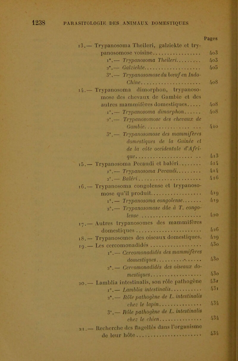 Pages i3.— Trypanosoma TheLleri, galziekle et try- panosomose A’oisine 4o3 i.— Trypanosoma Theileri /jo3 3°.— Gahiektc /io5 3°.— Trypanosomoseduboiiif en Indo- chine /io8 i/i.— Trypanosoma climorplion, Irypanoso- mosc des clievanx de Gambie et dos autres mammifères domestiques /|o8 1°.— Trypanosoma dimorphon 4o8 3°.— Trypanosomosc des chevaux de Gambie .'no 3°.— Trypanosomose des mammifères domestiques de la Guinée et de la côte oecidentale d’Afri- que 4i3 15. — Trypanosoma Pocaudi et baléri 4r.'i I ”. — Trypanosoma Pecaudi 41 .'i 3°.— Baléri -n'i 16. — Trypanosoma congolonse et trypanoso- mosc qu’il jjroduit 4ig 1°.— Trypanosoma congolense /ng 3°.— Trypanosomose due à T. eongo- lense 'no I-,— Autres trypanosomes des mammifères domestiques 4a0 i8.— Trypanosomes des oiseaux domestiques. /ng ,g.— Les ccrcomonadidés 43o i“.— Cereomonadidés des mammifères domestiques - 'i3o 3*.— Cereomonadidés des oiseaux do- mestiques 43o 30.— Lamblia intcstinalis, son rôle pathogène .'i3j i”.— Lamblia inleslinalis 'i3i ndlepalhogène de L. inleslinalis chez le lapin 43'i 3”.— Pôle palhogène de L. inleslinalis chez le chien 43.'i ai.— Rccbcrchc des llagcllés dans l’organisme do leur bote