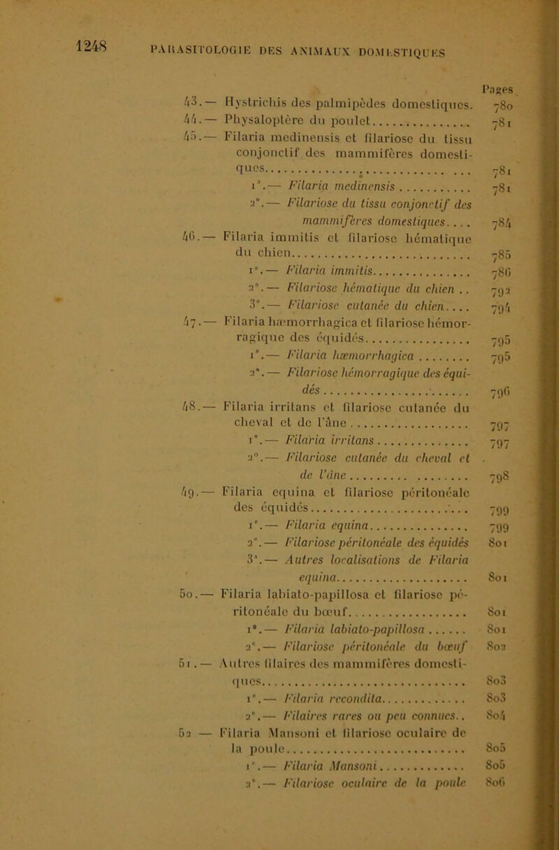 Pasps 43. — Hyslrichis des palmipèdes domestiques. 780 44. — Pliysaloptcre du poulet 781 4â.— Filaria medinensis et filariose du tissu conjonctif des mammifères domesti- ques — Filaria medinensis 781 2°.— Filariose du tissu conjonctif des mammifères domestiques.... 784 40.— Filaria immitis et filariose hématique du chien y85 I”.— Filaria immitis 78Ü 2°.— Filariose hématique du chien .. 79^ 3°.— Filariose cutanée du chien.... 794 47. — Filaria luemorrha^ica et filariose hémor- ragique des équidés 795 1°.— Filaria hæmorrhagica 798 2. — Filariose hémorragique des équi- dés ■ 790 48. — Filaria irritans et filariose cutanée du clieval et de l'àne 797 i“.— Filaria irritans 797 2.— Filariose cutanée du cheval cl de l’dne 798 49. — Filaria equina et filariose péritonéale des équidés '... 799 I*.— P'ilaria equina 799 2.— Filariose péritonéale des équidés 801 3’.— Autres localisations de Filaria equina 801 50. — Filaria lahialo-paiiillosa et filariose pé- ritonéale du bœuf 801 1°.— Filaria labialo-papillosa Soi 2'.— Filariose périlonéalc du bœuf 802 51. — Autres lilaires des mammifères domcsli- (|ues 8o3 i”.— Filaria rccondita 8o3 2.— Filaires rares ou peu connues.. 8o4 62 — Filaria .Mansoni et filariose oculaire de la 13011 le 8o5 I*.— Filaria Mansoni 8o5 2”.— P'ilariose oculaire de la poule 80G