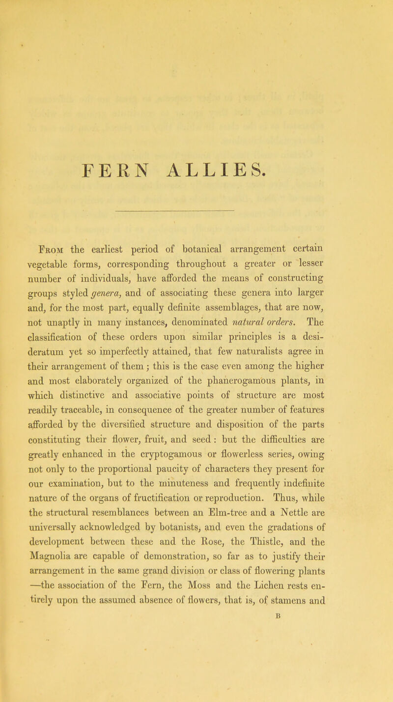 FERN ALLIES From the earliest period of botanical arrangement certain vegetable forms, corresponding throughout a greater or lesser number of individuals, have afforded the means of constructing groups styled genera, and of associating these genera into larger and, for the most part, equally definite assemblages, that are now, not unaptly in many instances, denominated natural orders. The classification of these orders upon similar principles is a desi- deratum yet so imperfectly attained, that few naturalists agree in their arrangement of them; this is the case even among the higher and most elaborately organized of the phanerogamous plants, in which distinctive and associative points of structure are most readily traceable, in consequence of the greater number of featui’es afforded by the diversified structure and disposition of the parts constituting their flower, fruit, and seed: but the difficulties are greatly enhanced in the cryptogamous or flowerless series, owing not only to the proportional paucity of characters they present for our examination, but to the minuteness and frequently indeflnite nature of the organs of fructification or reproduction. Thus, while the stnictural resemblances between an Elm-tree and a Nettle are universally acknowledged by botanists, and even the gradations of development between these and the Rose, the Thistle, and the Magnolia are capable of demonstration, so far as to justify their arrangement in the same grand division or class of flowering plants —the association of the Fern, the Moss and the Lichen rests en- tirely upon the assumed absence of flowers, that is, of stamens and B