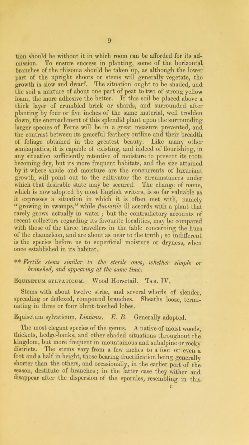 tion should be without it in which room can be afforded for its ad- mission. To ensure success in planting, some of the horizontal branches of the rhizoma should be taken up, as although the lower part of the upright shoots or stems will generally vegetate, the growth is slow and dwarf. The situation ought to be shaded, and the soil a mixture of about one part of peat to two of strong yellow loam, the more adhesive the better. If this soil be placed above a thick layer of crumbled brick or shards, and surrounded after planting by four or five inches of the same material, well trodden down, the encroachment of this splendid plant upon the surrounding larger species of Ferns will be in a great measure prevented, and the contrast between its graceful feathery outline and their breadth of foliage obtained in the greatest beauty. Like many other semiaquatics, it is capable of existing, and indeed of flourishing, in any situation sufficiently retentive of moisture to prevent its roots becoming dry, but its more frequent habitats, and the size attained by it where shade and moistui’e are the concurrents of luxuriant growth, will point out to the cultivator the circumstances under which that desirable state may be secured. The change of name, which is now adopted by most English writers, is so far valuable as it expresses a situation in which it is often met with, namely “ growing in swamps,^^ while fluviatile ill accords with a plant that rarely grows actually in water; but the contradictory accounts of recent collectors regarding its favourite localities, may be compared with those of the three travellers in the fable concerning the hues of the chamseleon, and are about as near to the truth; so indifferent is the species before us to superficial moisture or dryness, when once established in its habitat. ** Fertile stems similar to the sterile ones, whether simple or branehed, and appearing at the same time. Equisetum sylvaticum. Wood Horsetail. Tab. IV. Stems with about twelve strise, and several whorls of slender, spreading or deflexed, compound branches. Sheaths loose, termi- nating in three or four blunt-toothed lobes. Equisetum sylvaticum, Linnams. E. B. Generally adopted. The most elegant species of the genus. A native of moist woods, thickets, hedge-banks, and other shaded situations throughout the kingdom, but more frequent in mountainous and subalpine or rocky districts. The stems vary from a few inches to a foot or even a foot and a half in height, those bearing fructification being generally shorter than the others, and occasionally, in the earlier part of the season, destitute of branches; in the latter case they wither and disappear after the dispersion of the sporules, resembling in this c