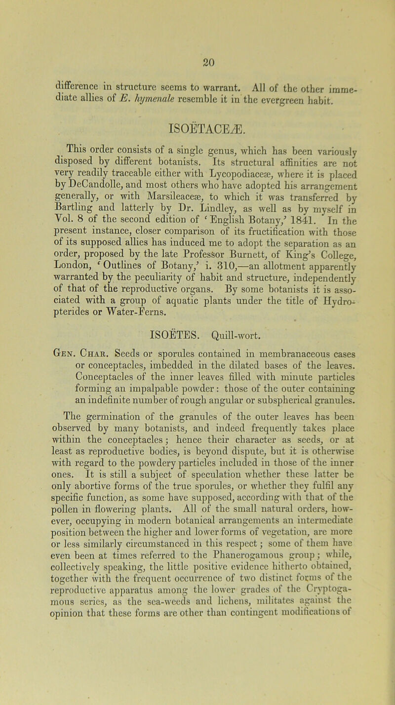 difference in structure seems to warrant. All of the other imme- diate allies of E. hymenale resemble it in the evergreen habit. ISOETACEiE. This order consists of a single genus, which has been variously disposed by different botanists. Its structural affinities are not very readily traceable either with Lycopodiacese, where it is placed by DeCandolle, and most others who have adopted his arrangement generally, or with Marsileacese, to which it was transferred by Bartling and latterly by Dr. Bindley, as well as by myself in Vol. 8 of the second edition of ‘English Botany,^ 1841. In the present instance, closer comparison of its fructihcation with those of its supposed allies has induced me to adopt the separation as an order, proposed by the late Professor Bm-nett, of King^s College, London, ‘ Outlines of Botany,’ i. 310,—an allotment apparently warranted by the peculiarity of habit and structure, independently of that of the reproductive organs. By some botanists it is asso- ciated with a group of aquatic plants under the title of Hydro- pterides or Water-Ferns. ISOETES. Quill-wort. Gen. Char. Seeds or sporules contained in membranaceous cases or conceptacles, imbedded in the dilated bases of the leaves. Conceptacles of the inner leaves filled with minute particles forming an impalpable powder: those of the outer containing an indefinite number of rough angular or subspherical granules. The germination of the granules of the outer leaves has been observed by many botanists, and indeed frequently takes place within the conceptacles; hence their character as seeds, or at least as reproductive bodies, is beyond dispute, but it is otherwise with regard to the powdery particles included in those of the inner ones. It is still a subject of speculation whether these latter be only abortive forms of the true sporules, or whether they fulfil any specific function, as some have supposed, according with that of the pollen in flowering plants. All of the small natural orders, how- ever, occupying in modern botanical arrangements an intermediate position between the higher and lower forms of vegetation, are more or less similarly circumstanced in this respect; some of them have even been at times referred to the Phanerogamous group; while, collectively speaking, the little positive evidence hitherto obtained, together with the frequent occurrence of two distinct forms of the reproductive apparatus among the lower grades of tlie Cryptoga- mous series, as the sea-weeds and lichens, militates against the opinion that these forms are other than contingent modifications of