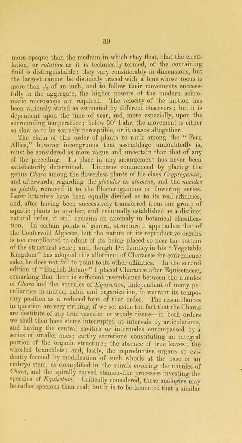 more opaque than the medium in which they float, that the circu- lation, or rotation as it is technically termed, of the containing fluid is distinguishable: they vary considerably in dimensions, but the largest cannot be distinctly traced with a lens whose focus is more than of an inch, and to follow their movements success- fully in the aggregate, the higher powers of the modern achro- matic microscope are required. The velocity of the motion has been variously stated as estimated by diflferent observers; but it is dependent upon the time of year, and, more especially, upon the surrounding temperature; below 50° Fahr. the movement is either so slow as to be scarcely perceptible, or it ceases altogether. The elaim of this order of plants to rank among the “ Fern Allies,^’ however incongruous that assemblage undoubtedly is, must be considered as moi-e vague and uncertain than that of any of the preceding. Its place in any arrangement has never been satisfactorily determined. Linnaeus commenced by plaeing the genus Chara among the flowerless plants of his class Cryptogamia-, and afterwards, regarding the globules as stamens, and the nucules as pistils, removed it to the Phanerogamous or flowering series. Later botanists have been equally divided as to its real affinities, and, after having been successively transferred from one group of aquatic plants to another, and eventually established as a distinct natural order, it still remains an anomaly in botanical classifica- tion. In certain points of general structure it approaches that of the Confervoid Algacese, but the nature of its reproductive organs is too complicated to admit of its being placed so near the bottom of the structural scale; and, though Dr. Lindleyin his “Vegetable Kingdom’-’ has adopted this allotment of Characeje for convenience sake, he does not fail to point to its other affinities. In the second edition of “Enghsh Botany” I placed Characese after Equisetacefe, remarking that there is sufficient resemblance between the nucules of Chara and the sporules of Equisetum, independent of many pe- culiarities in mutual habit and organization, to warrant its tempo- rary position as a reduced form of that order. The resemblances in question are veiy striking, if we set aside the fact that the Charas are destitute of any true vascular or woody tissue—in both orders we shall then have stems interrupted at intervals by articulations, and having the central cavities or internodes encompassed by a series of smaller ones; earthy secretions constituting an -integral portion of the organic structure; the absence of true leaves; the whorled branchlets; and, lastly, the reproductive organs so evi- dently formed by modification of such whorls at the base of an embryo stem, as exemplified in the spirals covering the nucules of Chara, and the spirally curved stamen-like processes investing the sporules of Equisetum. Critically considered, these analogies may be rather specious than real; but it is to be lamented that a similar