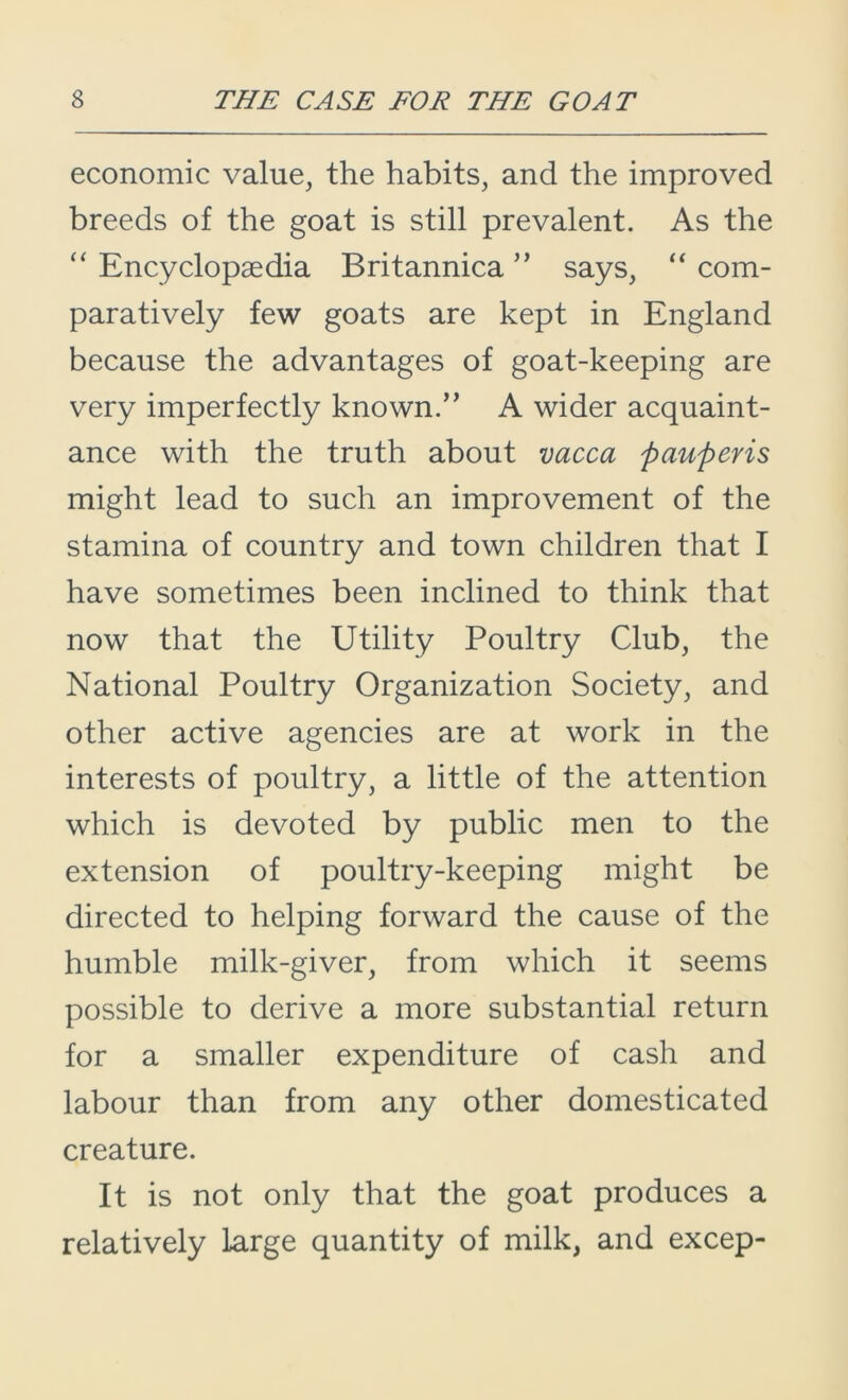 economic value, the habits, and the improved breeds of the goat is still prevalent. As the “ Encyclopaedia Britannica ” says, “ com- paratively few goats are kept in England because the advantages of goat-keeping are very imperfectly known.” A wider acquaint- ance with the truth about vacca pauperis might lead to such an improvement of the stamina of country and town children that I have sometimes been inclined to think that now that the Utility Poultry Club, the National Poultry Organization Society, and other active agencies are at work in the interests of poultry, a little of the attention which is devoted by public men to the extension of poultry-keeping might be directed to helping forward the cause of the humble milk-giver, from which it seems possible to derive a more substantial return for a smaller expenditure of cash and labour than from any other domesticated creature. It is not only that the goat produces a relatively large quantity of milk, and excep-