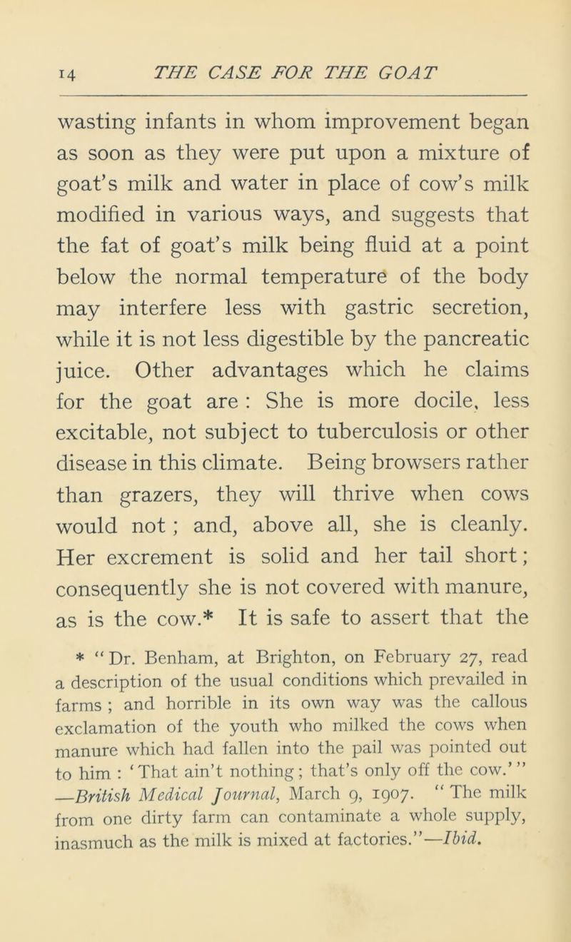 wasting infants in whom improvement began as soon as they were put upon a mixture of goat’s milk and water in place of cow’s milk modified in various ways, and suggests that the fat of goat’s milk being fluid at a point below the normal temperature of the body may interfere less with gastric secretion, while it is not less digestible by the pancreatic juice. Other advantages which he claims for the goat are : She is more docile, less excitable, not subject to tuberculosis or other disease in this climate. Being browsers rather than grazers, they will thrive when cows would not; and, above all, she is cleanly. Her excrement is solid and her tail short; consequently she is not covered with manure, as is the cow.* It is safe to assert that the * “ Dr. Benham, at Brighton, on February 27, read a description of the usual conditions which prevailed in farms ; and horrible in its own way was the callous exclamation of the youth who milked the cows when manure which had fallen into the pail was pointed out to him : ‘That ain’t nothing; that’s only off the cow.’ ” British Medical Journal, March 9, 1907. “The milk from one dirty farm can contaminate a whole supply, inasmuch as the milk is mixed at factories.’’—Ibid.