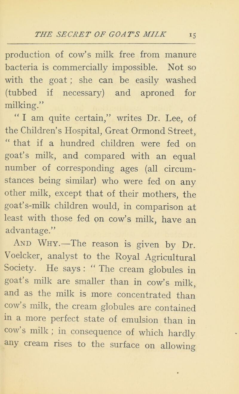 THE SECRET OF GOATS MILK *5 production of cow’s milk free from manure bacteria is commercially impossible. Not so with the goat; she can be easily washed (tubbed if necessary) and aproned for milking.” “ I am quite certain,” writes Dr. Lee, of the Children’s Hospital, Great Ormond Street, “ that if a hundred children were fed on goat’s milk, and compared with an equal number of corresponding ages (all circum- stances being similar) who were fed on any other milk, except that of their mothers, the goat’s-milk children would, in comparison at least with those fed pn cow’s milk, have an advantage.” And Why.—The reason is given by Dr. Voelcker, analyst to the Royal Agricultural Society. He says : “ The cream globules in goat’s milk are smaller than in cow’s milk, and as the milk is more concentrated than cow’s milk, the cream globules are contained in a more perfect state of emulsion than in cow’s milk ; in consequence of which hardly any cream rises to the surface on allowing