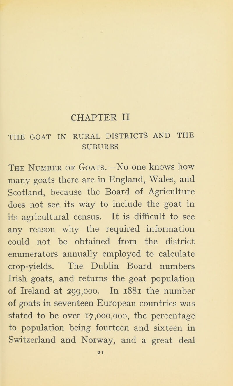 THE GOAT IN RURAL DISTRICTS AND THE SUBURBS The Number of Goats.—No one knows how many goats there are in England, Wales, and Scotland, because the Board of Agriculture does not see its way to include the goat in its agricultural census. It is difficult to see any reason why the required information could not be obtained from the district enumerators annually employed to calculate crop-yields. The Dublin Board numbers Irish goats, and returns the goat population of Ireland at 299,000. In 1881 the number of goats in seventeen European countries was stated to be over 17,000,000, the percentage to population being fourteen and sixteen in Switzerland and Norway, and a great deal