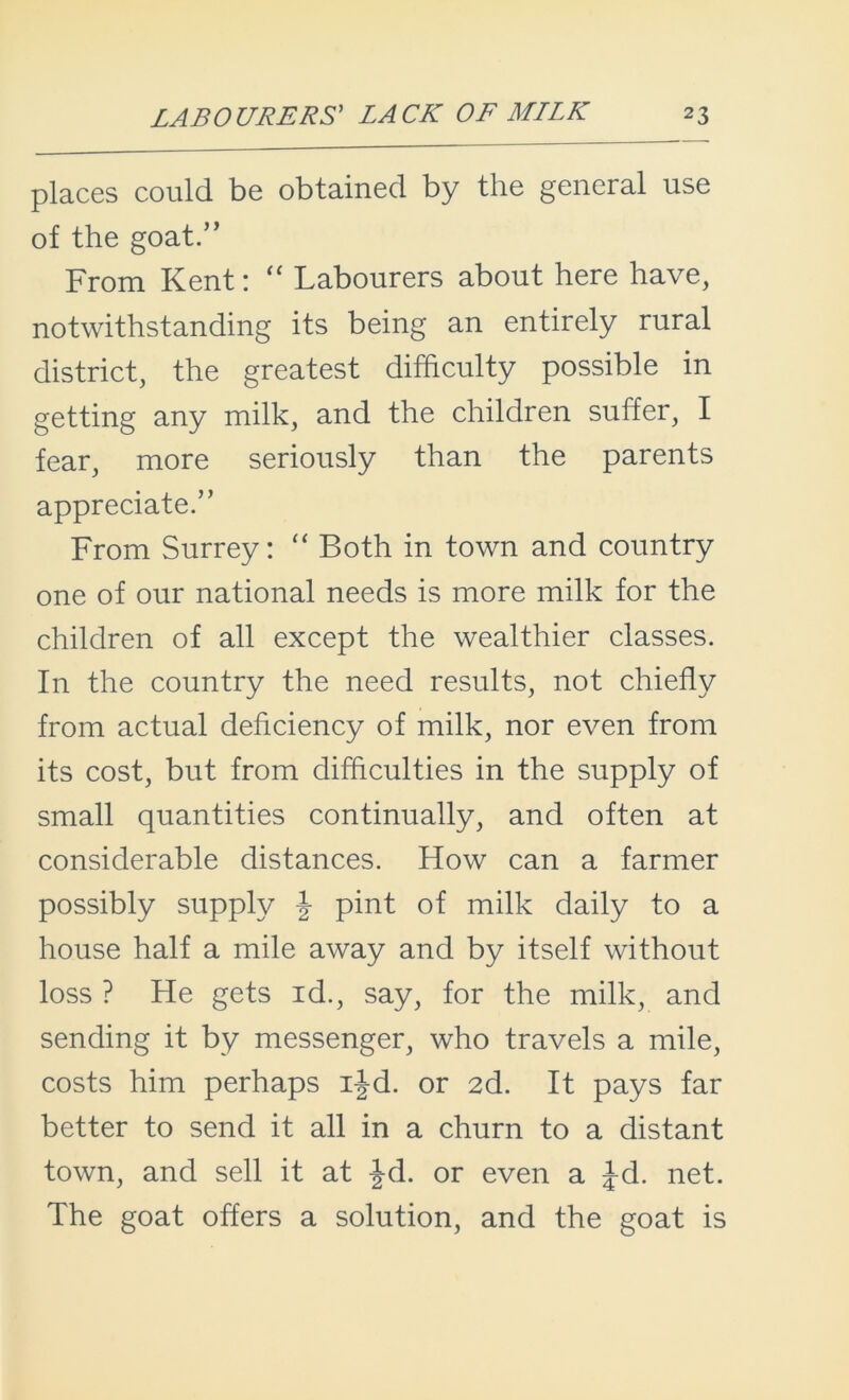 places could be obtained by the general use of the goat.” From Kent: “ Labourers about here have, notwithstanding its being an entirely rural district, the greatest difficulty possible in getting any milk, and the children suffer, I fear, more seriously than the parents appreciate.” From Surrey: “ Both in town and country one of our national needs is more milk for the children of all except the wealthier classes. In the country the need results, not chiefly from actual deficiency of milk, nor even from its cost, but from difficulties in the supply of small quantities continually, and often at considerable distances. How can a farmer possibly supply \ pint of milk daily to a house half a mile away and by itself without loss ? He gets id., say, for the milk, and sending it by messenger, who travels a mile, costs him perhaps ijd. or 2d. It pays far better to send it all in a churn to a distant town, and sell it at Jd. or even a Jd. net. The goat offers a solution, and the goat is