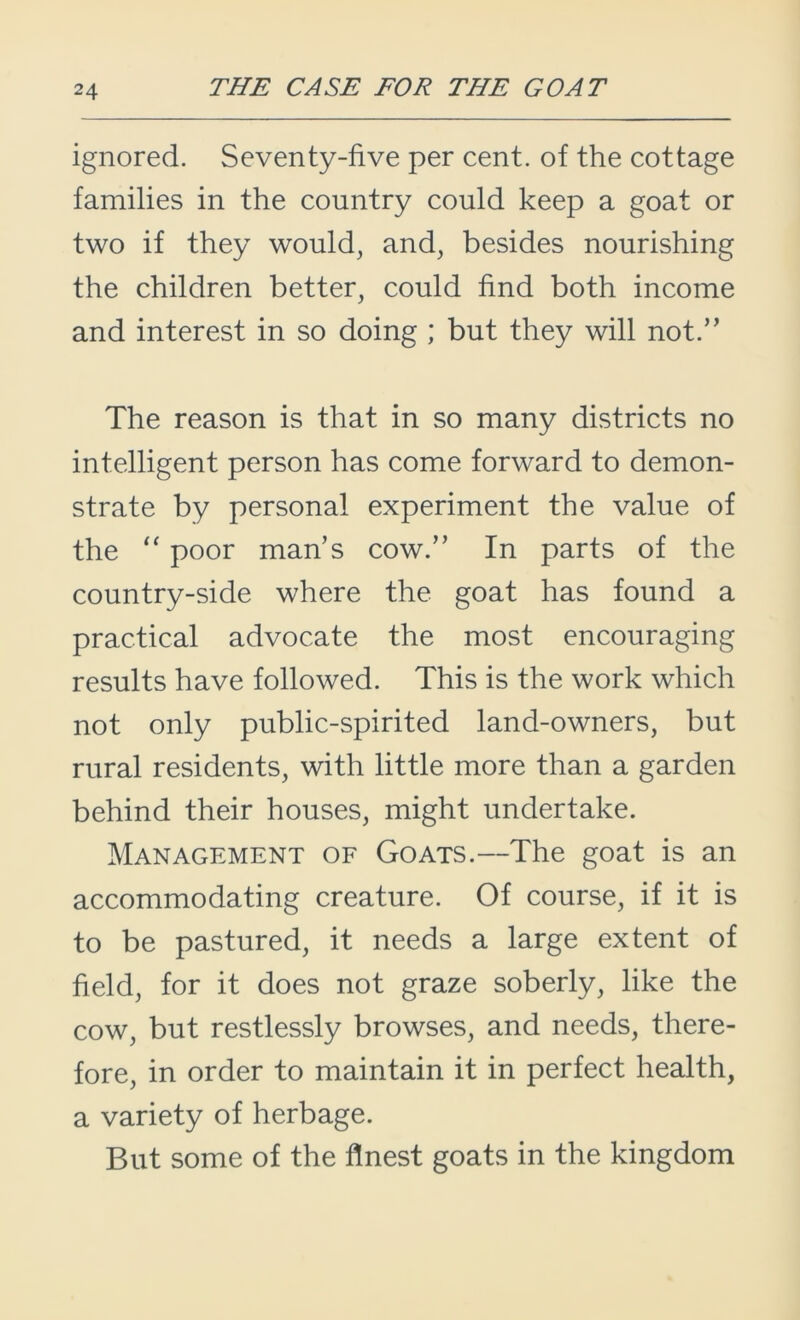 ignored. Seventy-five per cent, of the cottage families in the country could keep a goat or two if they would, and, besides nourishing the children better, could find both income and interest in so doing ; but they will not.” The reason is that in so many districts no intelligent person has come forward to demon- strate by personal experiment the value of the “ poor man’s cow.” In parts of the country-side where the goat has found a practical advocate the most encouraging results have followed. This is the work which not only public-spirited land-owners, but rural residents, with little more than a garden behind their houses, might undertake. Management of Goats.—The goat is an accommodating creature. Of course, if it is to be pastured, it needs a large extent of field, for it does not graze soberly, like the cow, but restlessly browses, and needs, there- fore, in order to maintain it in perfect health, a variety of herbage. But some of the finest goats in the kingdom
