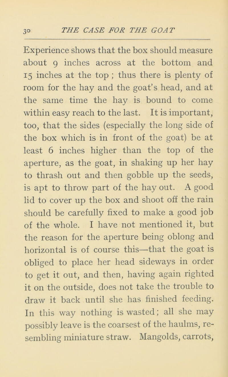 Experience shows that the box should measure about 9 inches across at the bottom and 15 inches at the top ; thus there is plenty of room for the hay and the goat’s head, and at the same time the hay is bound to come within easy reach to the last. It is important, too, that the sides (especially the long side of the box which is in front of the goat) be at least 6 inches higher than the top of the aperture, as the goat, in shaking up her hay to thrash out and then gobble up the seeds, is apt to throw part of the hay out. A good lid to cover up the box and shoot off the rain should be carefully fixed to make a good job of the whole. I have not mentioned it, but the reason for the aperture being oblong and horizontal is of course this—that the goat is obliged to place her head sideways in order to get it out, and then, having again righted it on the outside, does not take the trouble to draw it back until she has finished feeding. In this way nothing is wasted; all she may possibly leave is the coarsest of the haulms, re- sembling miniature straw. Mangolds, carrots,