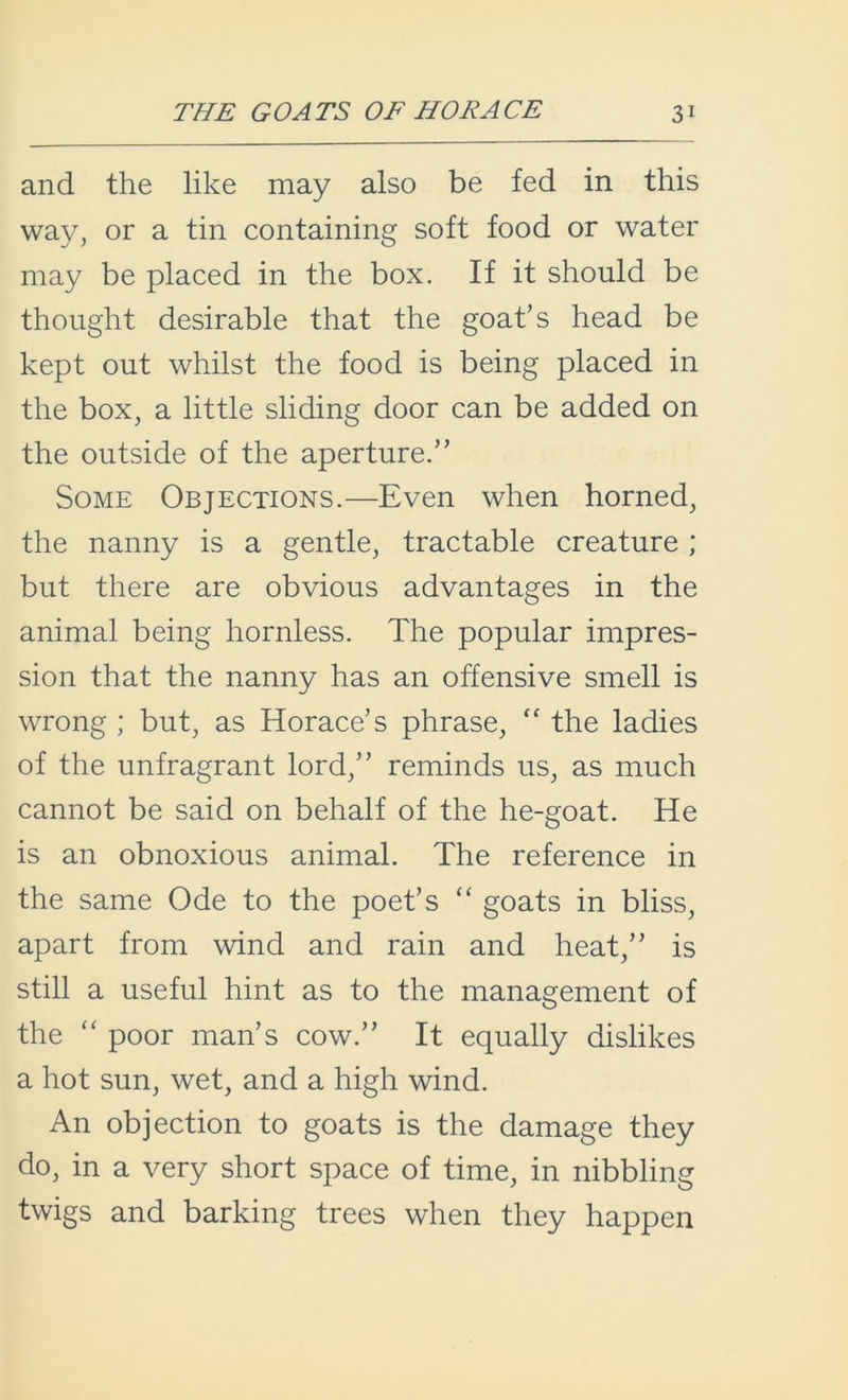 and the like may also be fed in this way, or a tin containing soft food or water may be placed in the box. If it should be thought desirable that the goat’s head be kept out whilst the food is being placed in the box, a little sliding door can be added on the outside of the aperture.” Some Objections.—Even when horned, the nanny is a gentle, tractable creature; but there are obvious advantages in the animal being hornless. The popular impres- sion that the nanny has an offensive smell is wrong ; but, as Horace’s phrase, “ the ladies of the unfragrant lord,” reminds us, as much cannot be said on behalf of the he-goat. He is an obnoxious animal. The reference in the same Ode to the poet’s “ goats in bliss, apart from wind and rain and heat,” is still a useful hint as to the management of the “ poor man’s cow.” It equally dislikes a hot sun, wet, and a high wind. An objection to goats is the damage they do, in a very short space of time, in nibbling twigs and barking trees when they happen