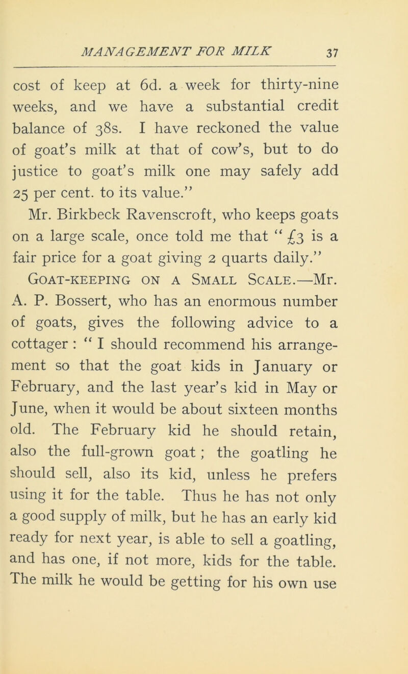 cost of keep at 6d. a week for thirty-nine weeks, and we have a substantial credit balance of 38s. I have reckoned the value of goat’s milk at that of cow’s, but to do justice to goat’s milk one may safely add 25 per cent, to its value.” Mr. Birkbeck Ravenscroft, who keeps goats on a large scale, once told me that “ £3 is a fair price for a goat giving 2 quarts daily.” Goat-keeping on a Small Scale.—Mr. A. P. Bossert, who has an enormous number of goats, gives the following advice to a cottager : “ I should recommend his arrange- ment so that the goat kids in January or February, and the last year’s kid in May or June, when it would be about sixteen months old. The February kid he should retain, also the full-grown goat; the goatling he should sell, also its kid, unless he prefers using it for the table. Thus he has not only a good supply of milk, but he has an early kid ready for next year, is able to sell a goatling, and has one, if not more, kids for the table. The milk he would be getting for his own use