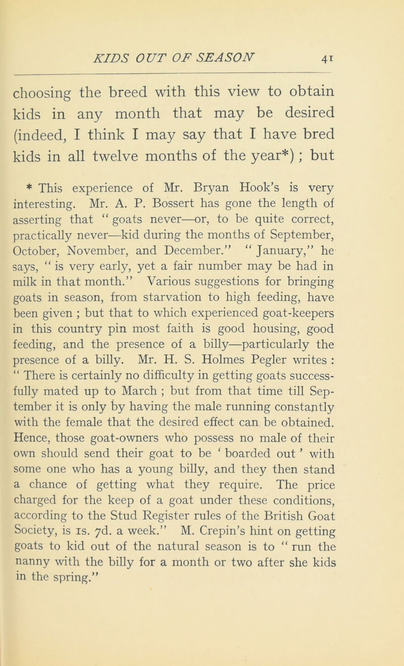 choosing the breed with this view to obtain kids in any month that may be desired (indeed, I think I may say that I have bred kids in all twelve months of the year*); but * This experience of Mr. Bryan Hook’s is very interesting. Mr. A. P. Bossert has gone the length of asserting that “ goats never—or, to be quite correct, practically never—kid during the months of September, October, November, and December.” “ January,” he says, “ is very early, yet a fair number may be had in milk in that month.” Various suggestions for bringing goats in season, from starvation to high feeding, have been given ; but that to which experienced goat-keepers in this country pin most faith is good housing, good feeding, and the presence of a billy—particularly the presence of a billy. Mr. H. S. Holmes Pegler writes : “ There is certainly no difficulty in getting goats success- fully mated up to March ; but from that time till Sep- tember it is only by having the male running constantly with the female that the desired effect can be obtained. Hence, those goat-owners who possess no male of their own should send their goat to be ‘ boarded out * with some one who has a young billy, and they then stand a chance of getting what they require. The price charged for the keep of a goat under these conditions, according to the Stud Register rules of the British Goat Society, is is. yd. a week.” M. Crepin’s hint on getting goats to kid out of the natural season is to “ run the nanny with the billy for a month or two after she kids in the spring.”