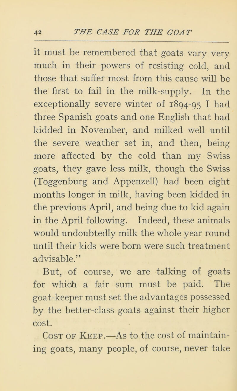 it must be remembered that goats vary very much in their powers of resisting cold, and those that suffer most from this cause will be the first to fail in the milk-supply. In the exceptionally severe winter of 1894-95 I had three Spanish goats and one English that had kidded in November, and milked well until the severe weather set in, and then, being more affected by the cold than my Swiss goats, they gave less milk, though the Swiss (Toggenburg and Appenzell) had been eight months longer in milk, having been kidded in the previous April, and being due to kid again in the April following. Indeed, these animals would undoubtedly milk the whole year round until their kids were born were such treatment advisable.’ ’ But, of course, we are talking of goats for which a fair sum must be paid. The goat-keeper must set the advantages possessed by the better-class goats against their higher cost. Cost of Keep.—As to the cost of maintain- ing goats, many people, of course, never take