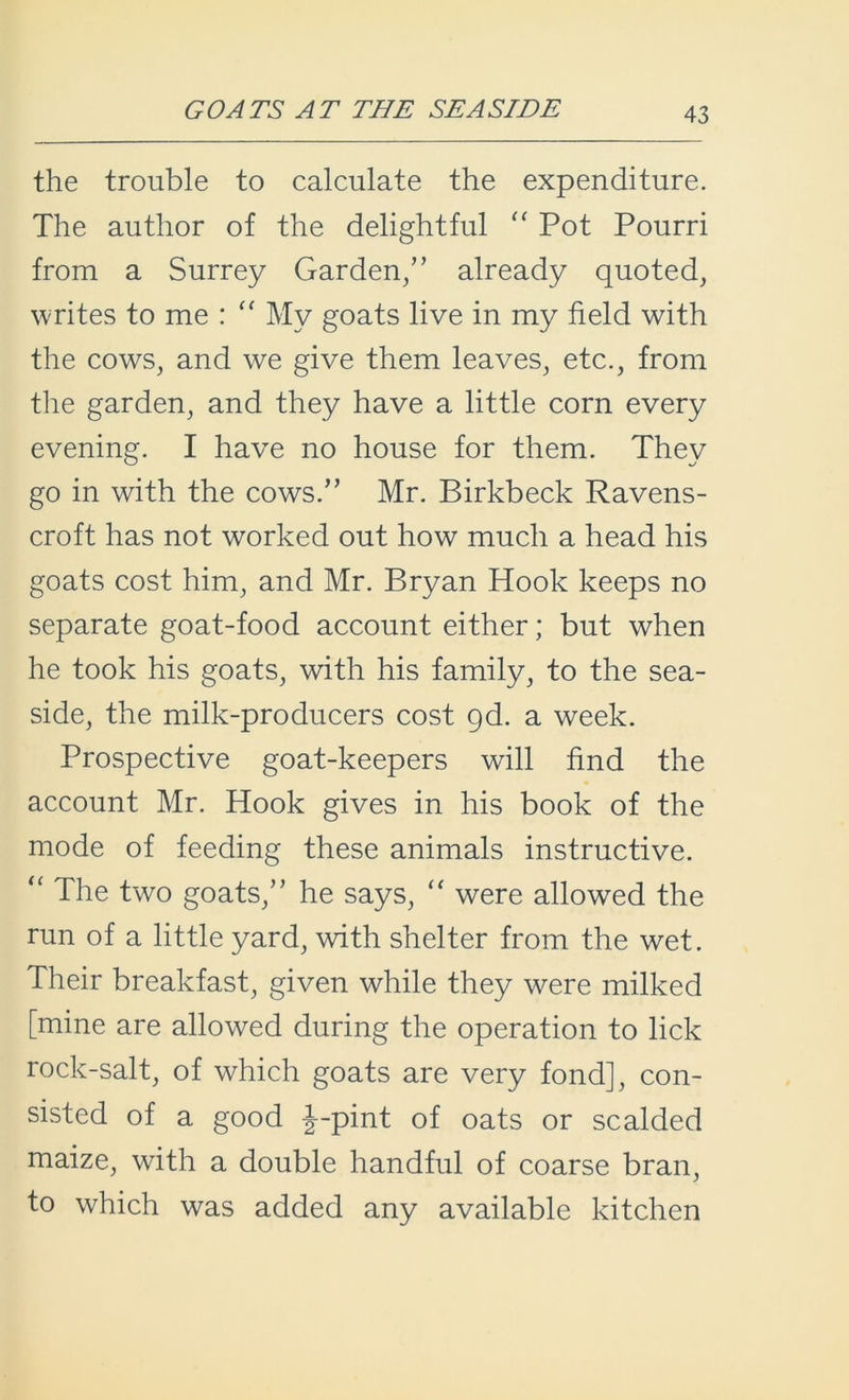 GOATS AT THE SEASIDE the trouble to calculate the expenditure. The author of the delightful “ Pot Pourri from a Surrey Garden/’ already quoted, writes to me : “ My goats live in my field with the cows, and we give them leaves, etc., from the garden, and they have a little corn every evening. I have no house for them. They go in with the cows.” Mr. Birkbeck Ravens- croft has not worked out how much a head his goats cost him, and Mr. Bryan Hook keeps no separate goat-food account either; but when he took his goats, with his family, to the sea- side, the milk-producers cost gd. a week. Prospective goat-keepers will find the account Mr. Hook gives in his book of the mode of feeding these animals instructive. “ The two goats,” he says, “ were allowed the run of a little yard, with shelter from the wet. Their breakfast, given while they were milked [mine are allowed during the operation to lick rock-salt, of which goats are very fond], con- sisted of a good J-pint of oats or scalded maize, with a double handful of coarse bran, to which was added any available kitchen