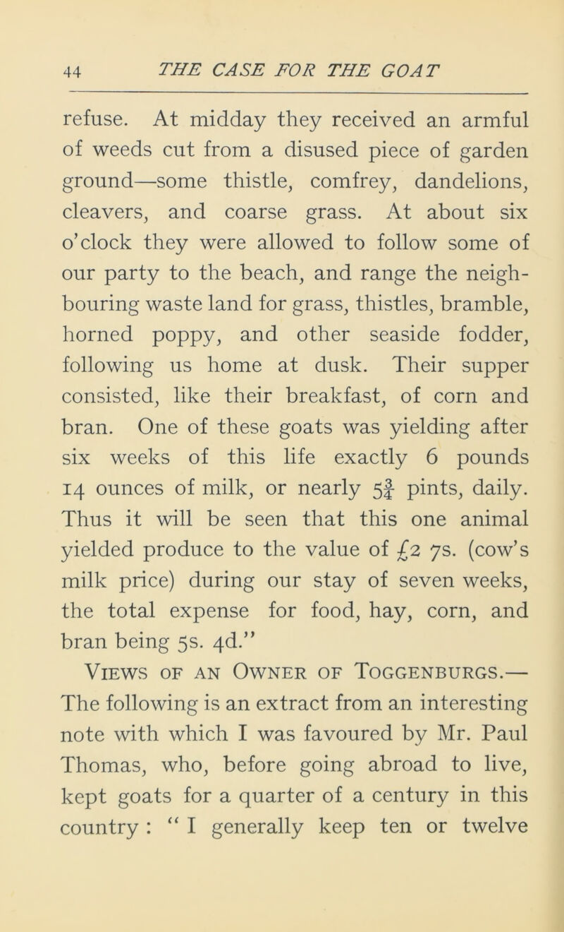 refuse. At midday they received an armful of weeds cut from a disused piece of garden ground—-some thistle, comfrey, dandelions, cleavers, and coarse grass. At about six o’clock they were allowed to follow some of our party to the beach, and range the neigh- bouring waste land for grass, thistles, bramble, horned poppy, and other seaside fodder, following us home at dusk. Their supper consisted, like their breakfast, of corn and bran. One of these goats was yielding after six weeks of this life exactly 6 pounds 14 ounces of milk, or nearly 5| pints, daily. Thus it will be seen that this one animal yielded produce to the value of /2 7s. (cow’s milk price) during our stay of seven weeks, the total expense for food, hay, corn, and bran being 5s. 4d.” Views of an Owner of Toggenburgs.— The following is an extract from an interesting note with which I was favoured by Mr. Paul Thomas, who, before going abroad to live, kept goats for a quarter of a century in this country : “I generally keep ten or twelve