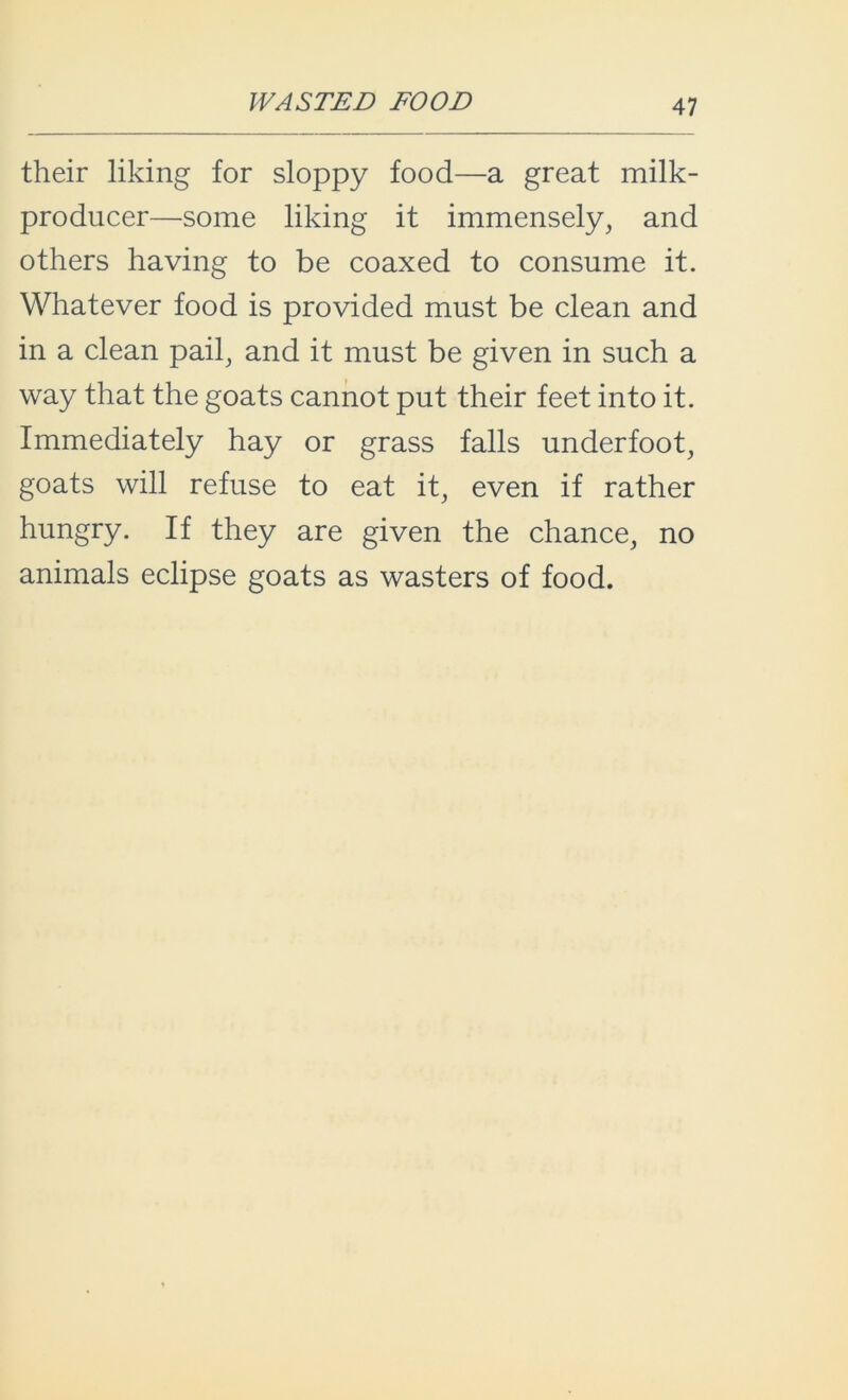 WASTED FOOD their liking for sloppy food—a great milk- producer—some liking it immensely, and others having to be coaxed to consume it. Whatever food is provided must be clean and in a clean pail, and it must be given in such a way that the goats cannot put their feet into it. Immediately hay or grass falls underfoot, goats will refuse to eat it, even if rather hungry. If they are given the chance, no animals eclipse goats as wasters of food.