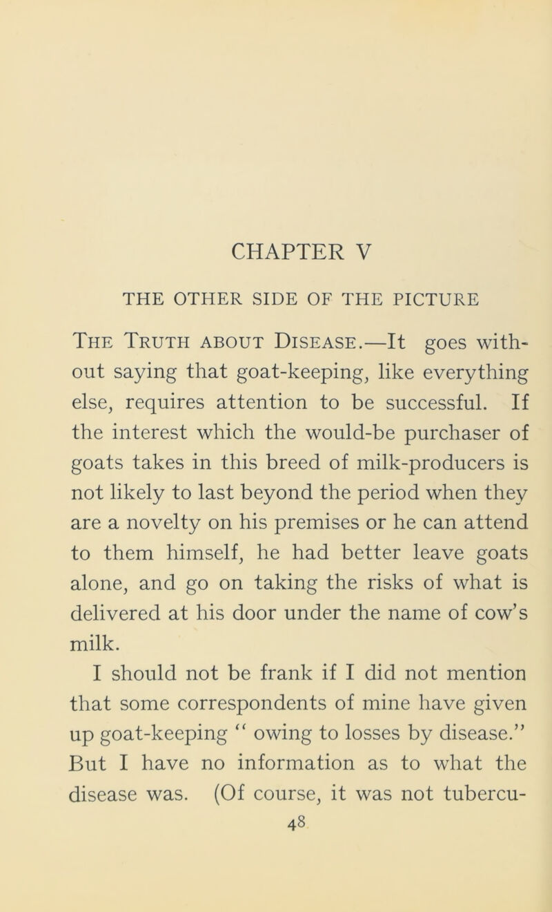 CHAPTER V THE OTHER SIDE OF THE PICTURE The Truth about Disease.—It goes with- out saying that goat-keeping, like everything else, requires attention to be successful. If the interest which the would-be purchaser of goats takes in this breed of milk-producers is not likely to last beyond the period when they are a novelty on his premises or he can attend to them himself, he had better leave goats alone, and go on taking the risks of what is delivered at his door under the name of cow’s milk. I should not be frank if I did not mention that some correspondents of mine have given up goat-keeping “ owing to losses by disease.” But I have no information as to what the disease was. (Of course, it was not tubercu-