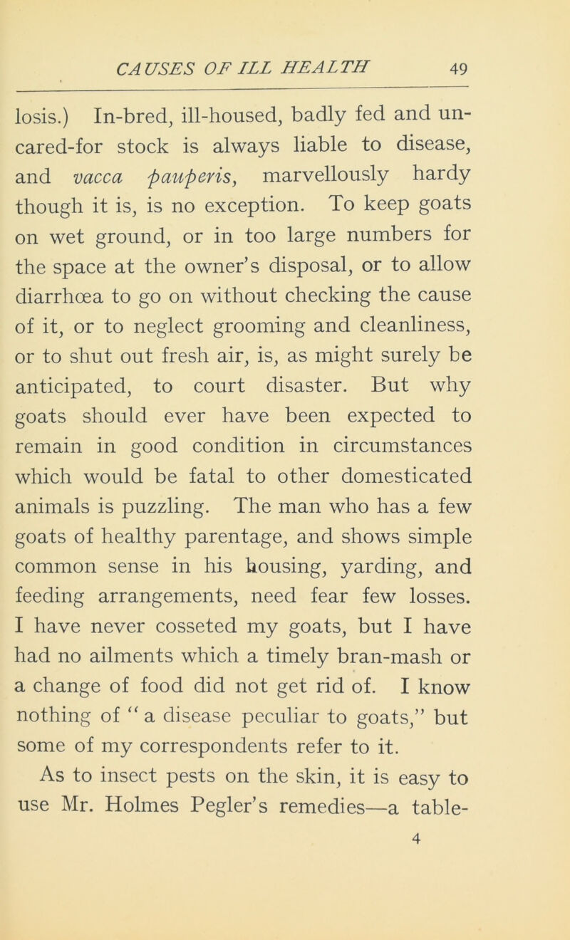 losis.) In-bred, ill-housed, badly fed and un- cared-for stock is always liable to disease, and vacca pauperis, marvellously hardy though it is, is no exception. To keep goats on wet ground, or in too large numbers for the space at the owner’s disposal, or to allow diarrhoea to go on without checking the cause of it, or to neglect grooming and cleanliness, or to shut out fresh air, is, as might surely be anticipated, to court disaster. But why goats should ever have been expected to remain in good condition in circumstances which would be fatal to other domesticated animals is puzzling. The man who has a few goats of healthy parentage, and shows simple common sense in his housing, yarding, and feeding arrangements, need fear few losses. I have never cosseted my goats, but I have had no ailments which a timely bran-mash or a change of food did not get rid of. I know nothing of “ a disease peculiar to goats,” but some of my correspondents refer to it. As to insect pests on the skin, it is easy to use Mr. Holmes Pegler’s remedies—a table- 4