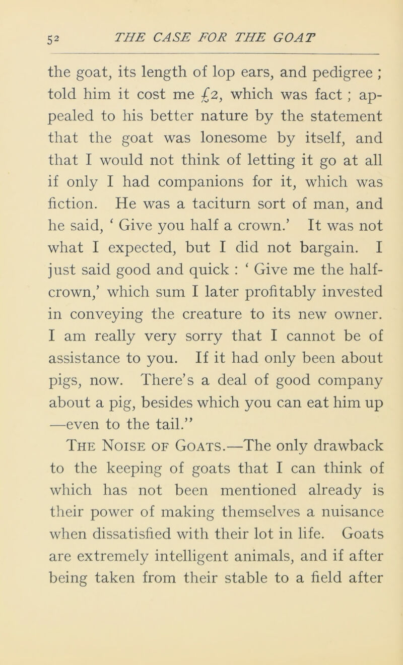 the goat, its length of lop ears, and pedigree ; told him it cost me £2, which was fact; ap- pealed to his better nature by the statement that the goat was lonesome by itself, and that I would not think of letting it go at all if only I had companions for it, which was fiction. He was a taciturn sort of man, and he said, ‘ Give you half a crown.’ It was not what I expected, but I did not bargain. I just said good and quick : ‘ Give me the half- crown,’ which sum I later profitably invested in conveying the creature to its new owner. I am really very sorry that I cannot be of assistance to you. If it had only been about pigs, now. There’s a deal of good company about a pig, besides which you can eat him up —even to the tail.” The Noise of Goats.—The only drawback to the keeping of goats that I can think of which has not been mentioned already is their power of making themselves a nuisance when dissatisfied with their lot in life. Goats are extremely intelligent animals, and if after being taken from their stable to a field after