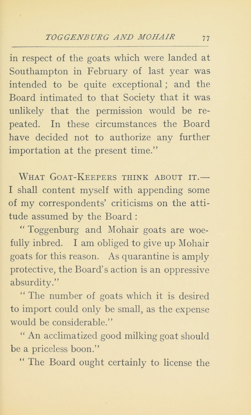 in respect of the goats which were landed at Southampton in February of last year was intended to be quite exceptional; and the Board intimated to that Society that it was unlikely that the permission would be re- peated. In these circumstances the Board have decided not to authorize any further importation at the present time.” What Goat-Keepers think about it.— I shall content myself with appending some of my correspondents’ criticisms on the atti- tude assumed by the Board : “ Toggenburg and Mohair goats are woe- fully inbred. I am obliged to give up Mohair goats for this reason. As quarantine is amply protective, the Board’s action is an oppressive absurdity.” “ The number of goats which it is desired to import could only be small, as the expense would be considerable.” cc An acclimatized good milking goat should be a priceless boon.” “ The Board ought certainly to license the